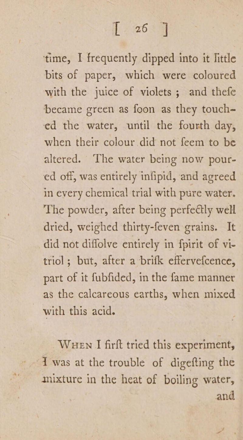 time, I frequently dipped into it Tittle bits of paper, which were coloured with the juice of violets ; and thefe ‘became green as foon as they touch~ ed the water, until the fourth day, when their colour did not feem to be altered. The water being now pour- ed off, was entirely infipid, and agreed in every chemical trial with pure water. The powder, after being perfectly well dried, weighed thirty-feven grains. It did not diffolve entirely in fpirit of vi- triol; but, after a brifk effervefcence, part of it fubfided, in the fame manner as the calcareous earths, when mixed with this acid. Wuen I firft tried this experiment, 1 was at the trouble of digefting the mixture in the heat of boiling water, and