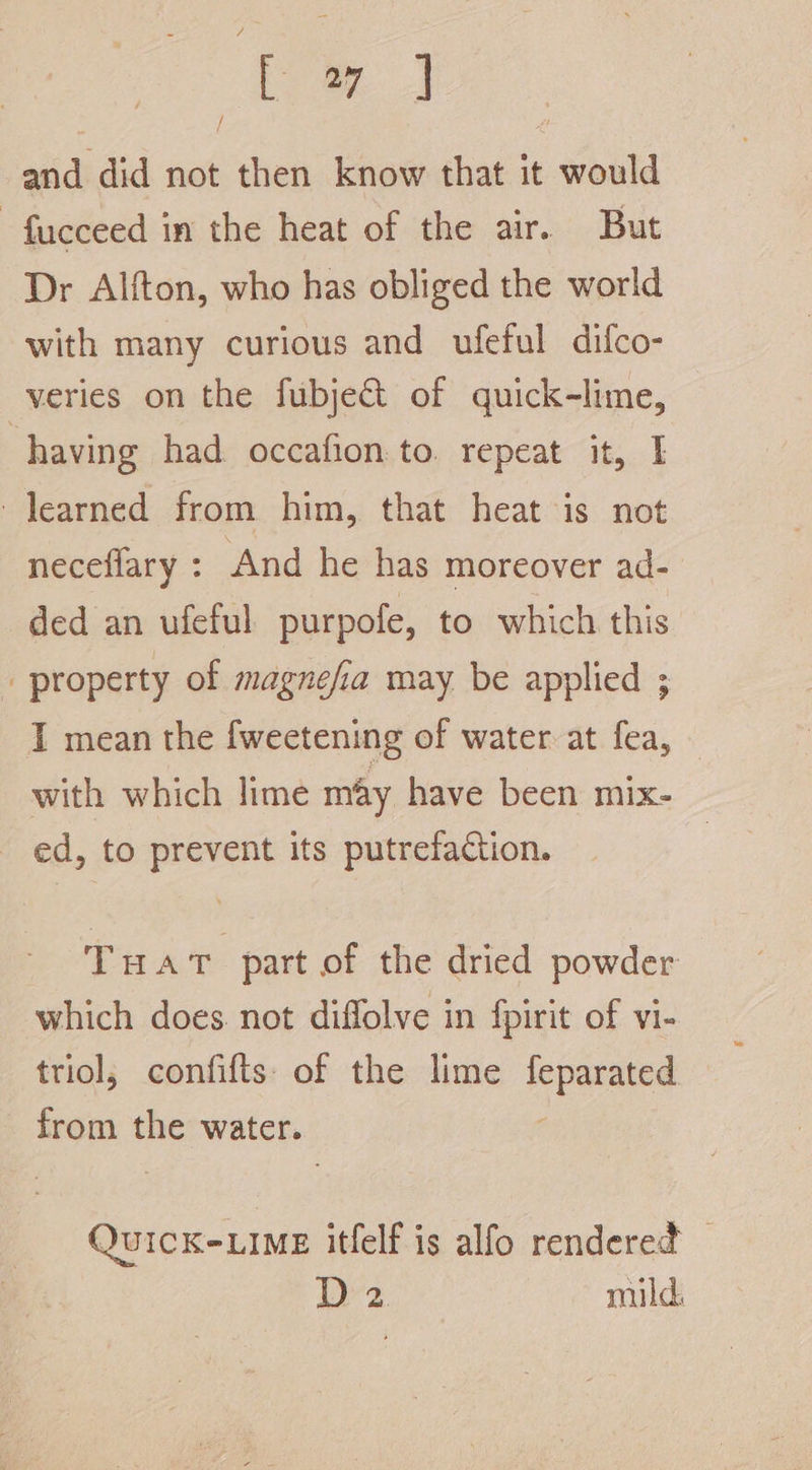 z a and did not then know that it would -fucceed in the heat of the air. But Dr Alfton, who has obliged the world with many curious and ufeful difco- veries on the fubje€t of quick-lime, having had. occafion:to. repeat it, learned from him, that heat is not neceflary : And he has moreover ad- ded an ufeful purpofe, to which this / property of magnefia may be applied ; I mean the fweetening of water at fea, with which lime may have been mix- ed, to prevent its putrefaction. Tuat part of the dried powder which does. not diffolve in fpirit of vi- triol, confifts of the lime ST hay aes the water. QuicK-LIME itfelf is alfo rendered — D2 mild,