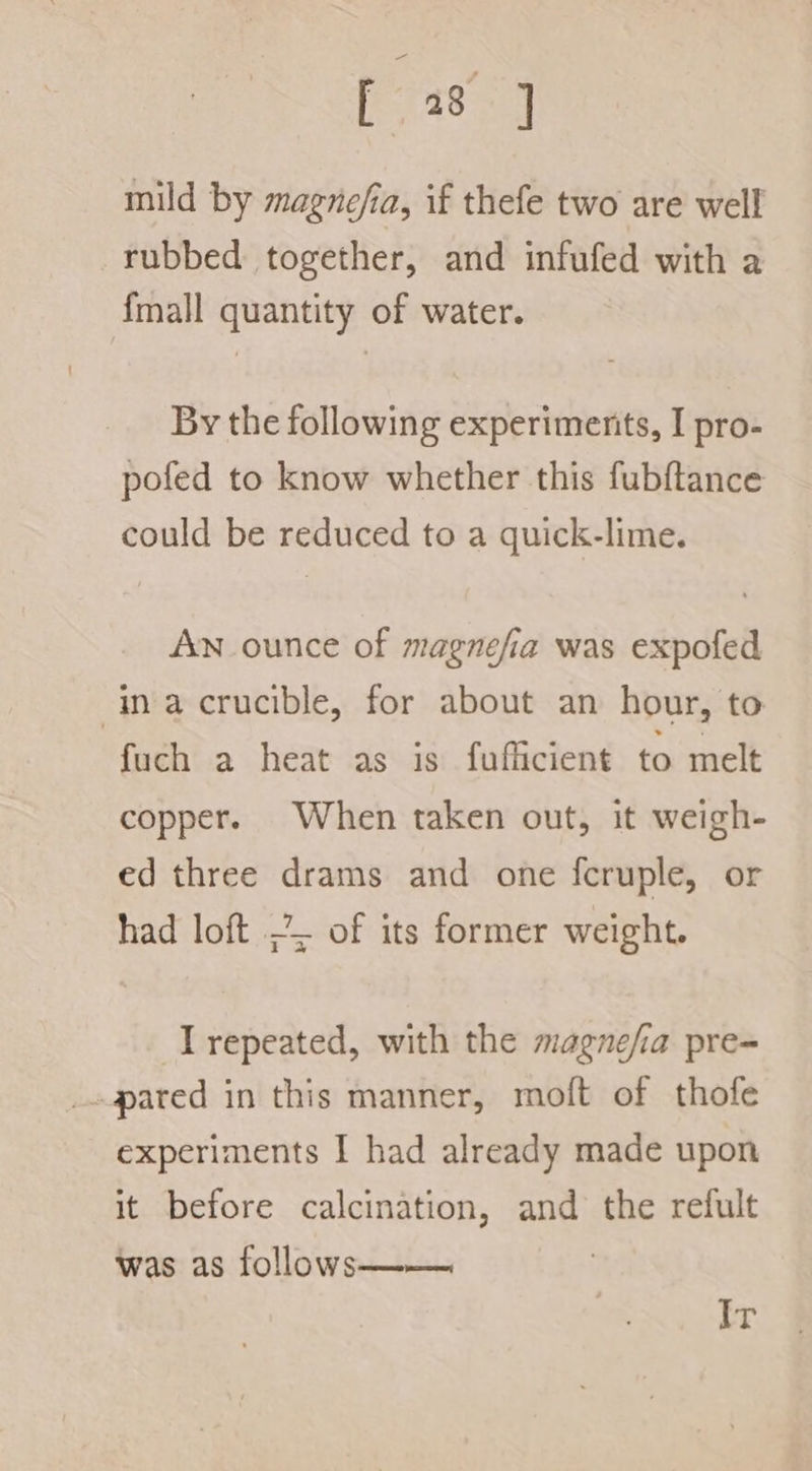 mild by magnefia, if thefe two are well rubbed together, and infufed with a {mall quantity of water. By the following experiments, I pro- pofed to know whether this fubftance could be reduced to a quick-lime. An ounce of magnefia was expofed inacrucible, for about an hour, to fuch a heat as is fufficient to melt copper. When taken out, it weigh- ed three drams and one fcruple, or had loft ~ of its former weight. I repeated, with the magnefia pre- pated in this manner, moft of thofe experiments I had already made upon it before calcination, and the refult was as follows—— | Ir