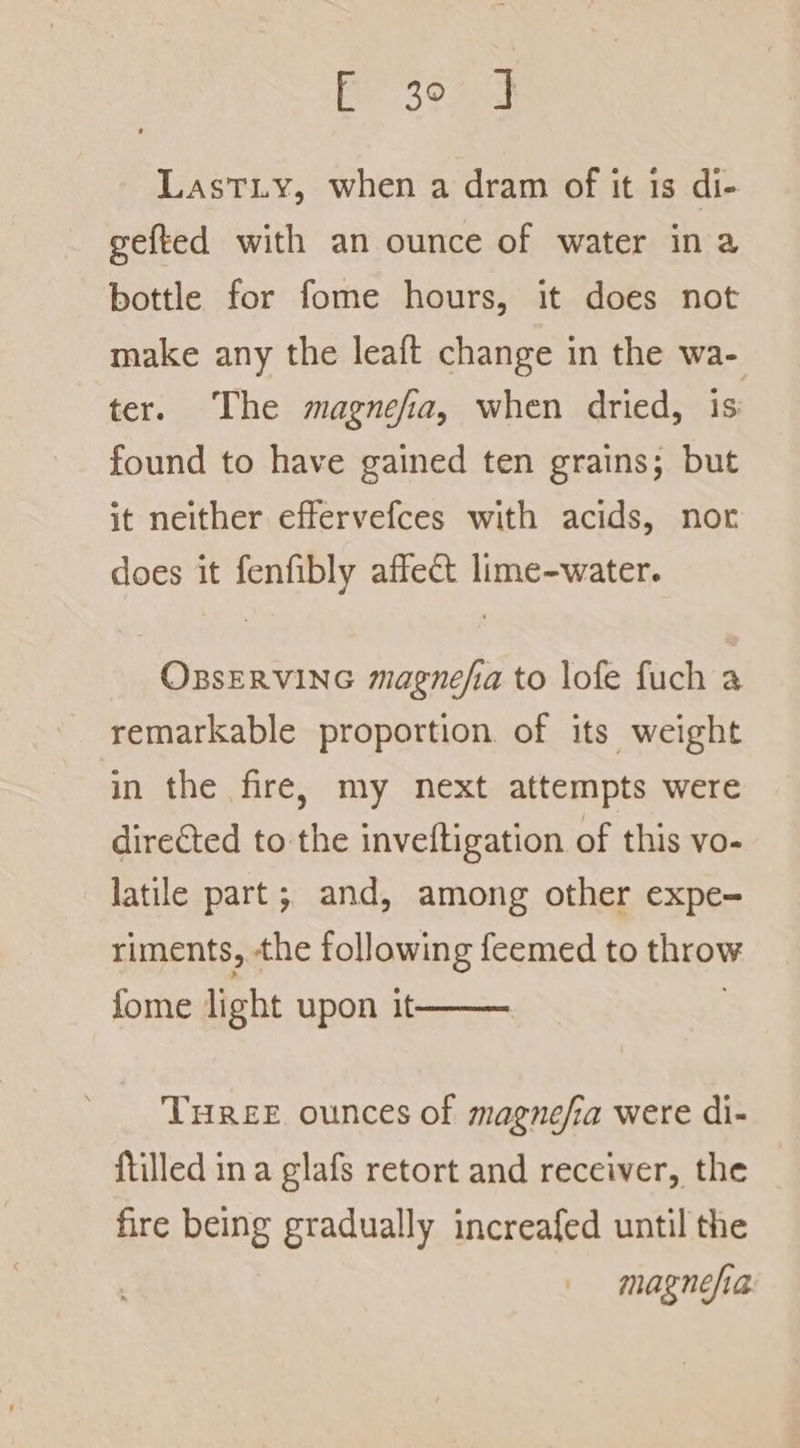 Pr 395 LastT.y, when a dram of it 1s di- gefted with an ounce of water ina bottle for fome hours, it does not make any the leaft change in the wa- ter. The magnefia, when dried, is found to have gained ten grains; but it neither effervefces with acids, nor does it fenfibly affect lime-water. OBsERVING magnefia to lofe fuch a remarkable proportion. of its weight in the fire, my next attempts were directed to the inveftigation of this vo- latile part; and, among other expe- riments, the following {eemed to throw fome light upon it THREE ounces of magnefia were di- {tilled ina glafs retort and receiver, the fire being gradually increafed until the magnesia