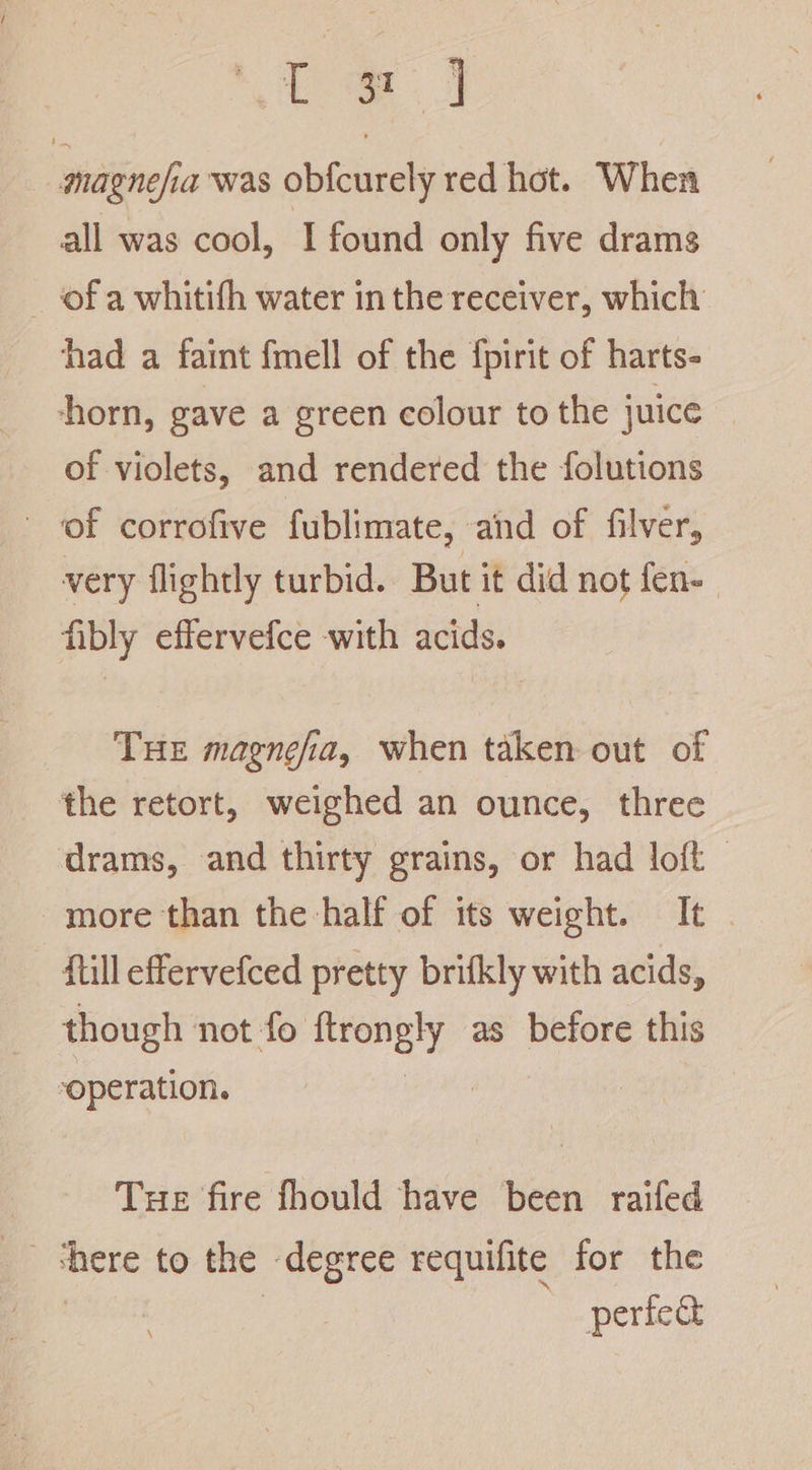 ee magnefia was ob{curely red hot. When all was cool, I found only five drams of a whitifh water in the receiver, which had a faint fmell of the fpirit of harts- horn, gave a green colour to the juice of violets, and rendered the folutions of corrofive fublimate, and of filver, very flightly turbid. But it did not fen- fibly effervefce with acids. THE magnefia, when taken out of the retort, weighed an ounce, three drams, and thirty grains, or had loft | more than the half of its weight. It . ftill effervefced pretty brifkly with acids, though not fo ies as before this operation. Tue fire fhould have been raifed perfect