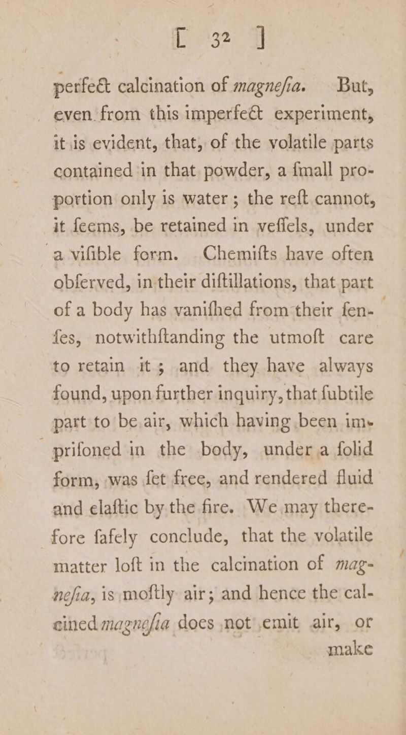 perfeét calcination of magnefia. But, _ even from this imperfect experiment, itis evident, that, of the volatile parts contained ‘in that. powder, a {mall pro- portion only is water; the reft. cannot, it feems, be retained in veffels, under a vifible form. Chemifts have often obferved, in their diftillations, that part of a body has vanifhed from their fen- . fes, notwithftanding the utmoft care to retain it; and. they have always found, upon further inquiry, that fubtile part to be.air, which having been im- - prifoned in the body, under. a folid form, was fet free, and rendered fluid and elaftic by.the fire. We, may there- fore fafely conclude, that the volatile matter loft in the calcination of mag- nefia, is mostly air; and hence the cal- cined magnefia does notemit air, or | make