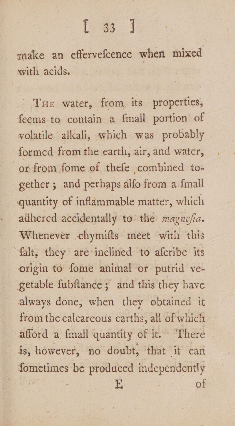 t [ewe 1, make an effervefcence when mixed swith acids. Tue water, from its properties, feems to contain a fmall portion of volatile alkali, «which was probably or from fome of thefe combined to- gether ; and perhaps alfo from a fimall quantity of inflammable matter, which adhered accidentally to’ the magne/ia. Whenever -chymifts. meet with this “falt, they are-inclined to afcribe its origin to fome animal or putrid ve- getable fubftance ; and this they have always done, when they obtained it from the calcareous earths, all of which afford a fmall quantity of it. ‘There is, however, no doubt, ‘that it’ can fometimes be produced independently