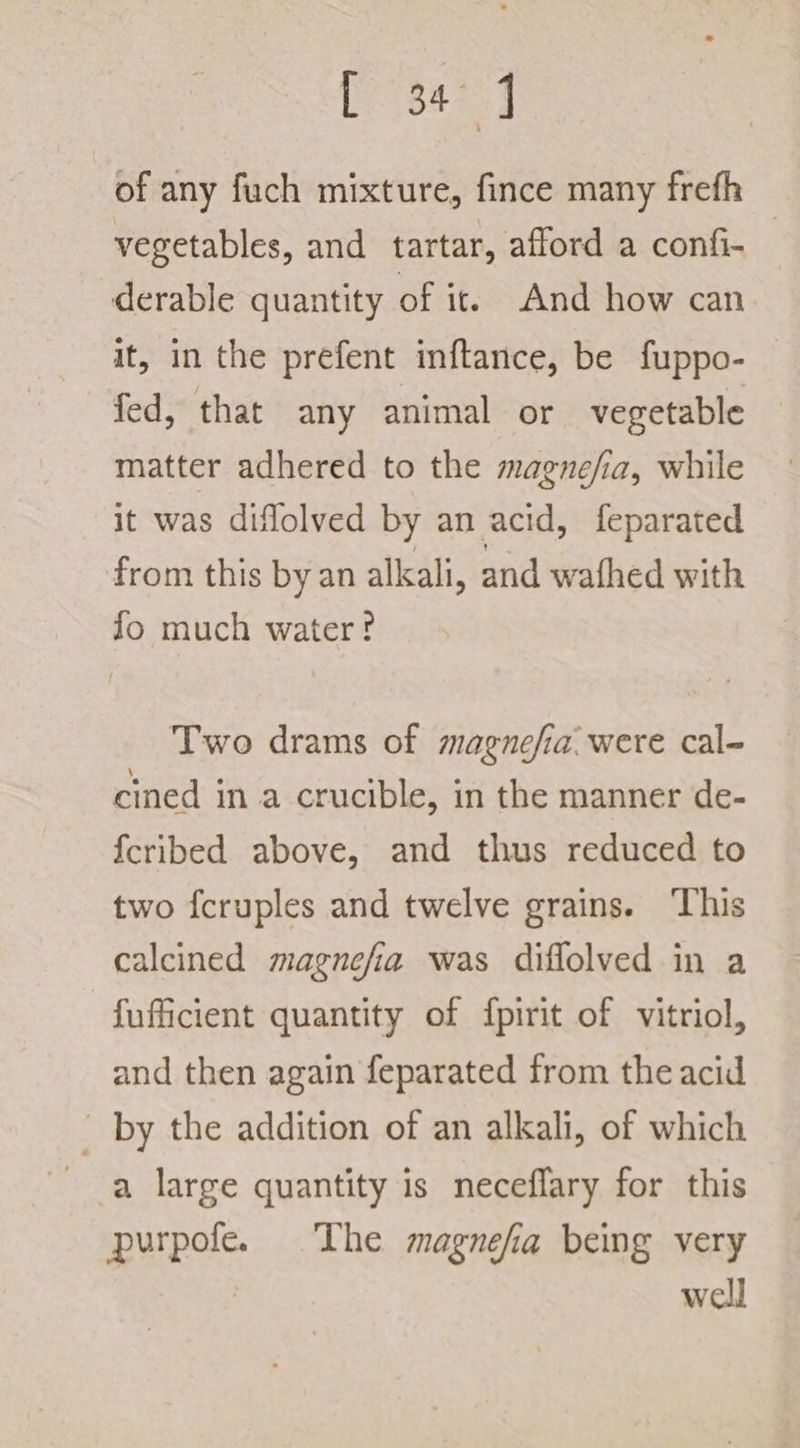 of any fuch mixture, fince many frefh vegetables, and tartar, afford a confi- derable quantity of it. And how can it, in the prefent inftance, be fuppo- fed, that any animal or vegetable matter adhered to the magnefia, while it was diflolved by an acid, feparated from this by an alkali, and wathed with fo much water? Two drams of magnefia. were cal- cined in a crucible, in the manner de- {cribed above, and thus reduced to two fcruples and twelve grains. This calcined magnefia was diflolved in a fuficient quantity of {pirit of vitriol, and then again feparated from the acid by the addition of an alkali, of which a large quantity is neceflary for this purpofe. The magnefa being very : well