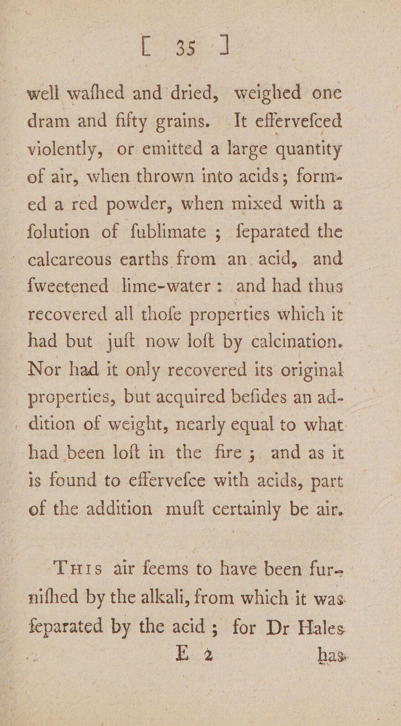 well wafhed and dried, weighed one dram and filty grains. It effervefced ed a red powder, when mixed with a folution of fublimate ; feparated the fweetened lime-water : and had thus recovered all thofe properties which it. Nor had it only recovered its original properties, but acquired befides an ad-_ dition of weight, nearly equal to what. is found to effervefce with acids, part of the addition muft certainly be air. Tuts air feems to have been fur- nifhed by the alkali, from which it was.