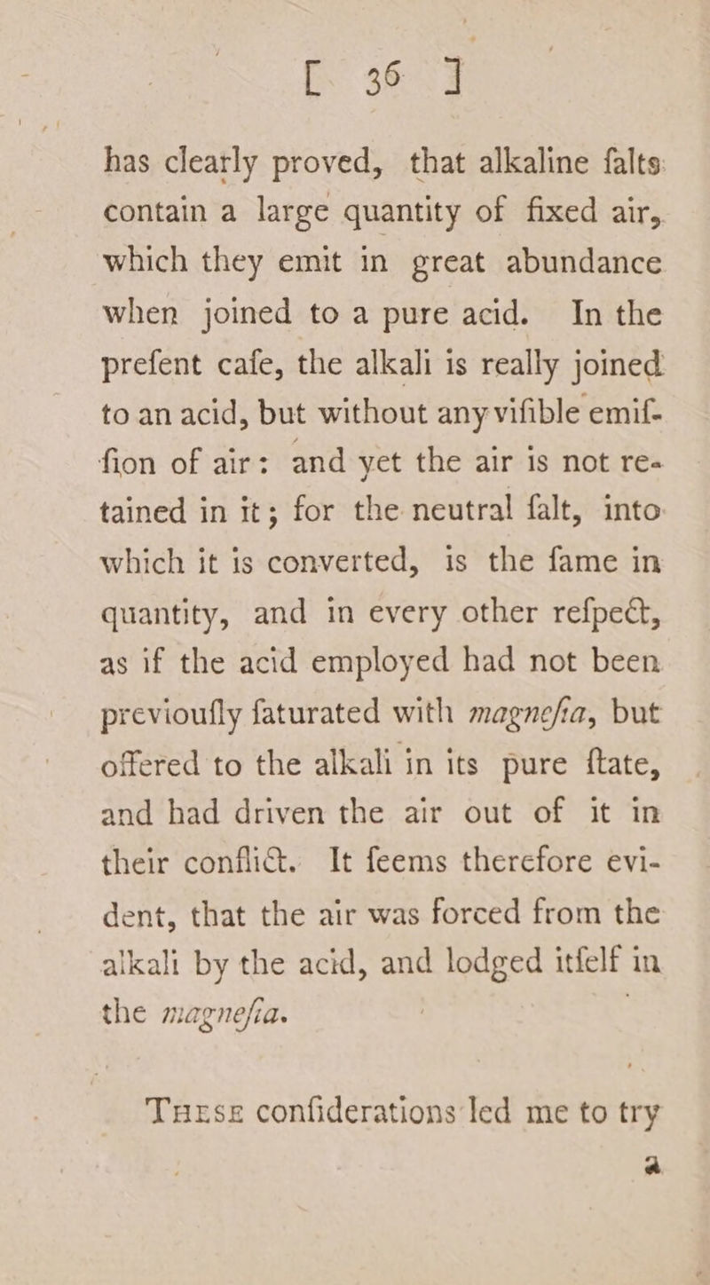 has clearly proved, that alkaline falts contain a large quantity of fixed air, which they emit in great abundance when joined to a pure acid. In the prefent cafe, the alkali is really joined to an acid, but without any vifible emif- fion of air: and yet the air is not re- tained in it; for the neutral falt, into which it is converted, is the fame in quantity, and in every other refpect, as if the acid employed had not been previoufly faturated with magnefia, but offered to the alkali in its pure ftate, and had driven the air out of it in their conflict. It feems therefore evi- dent, that the air was forced from the alkali by the acid, and lodged itfelf in the magnefia. | | Tuese confiderations led me to try a