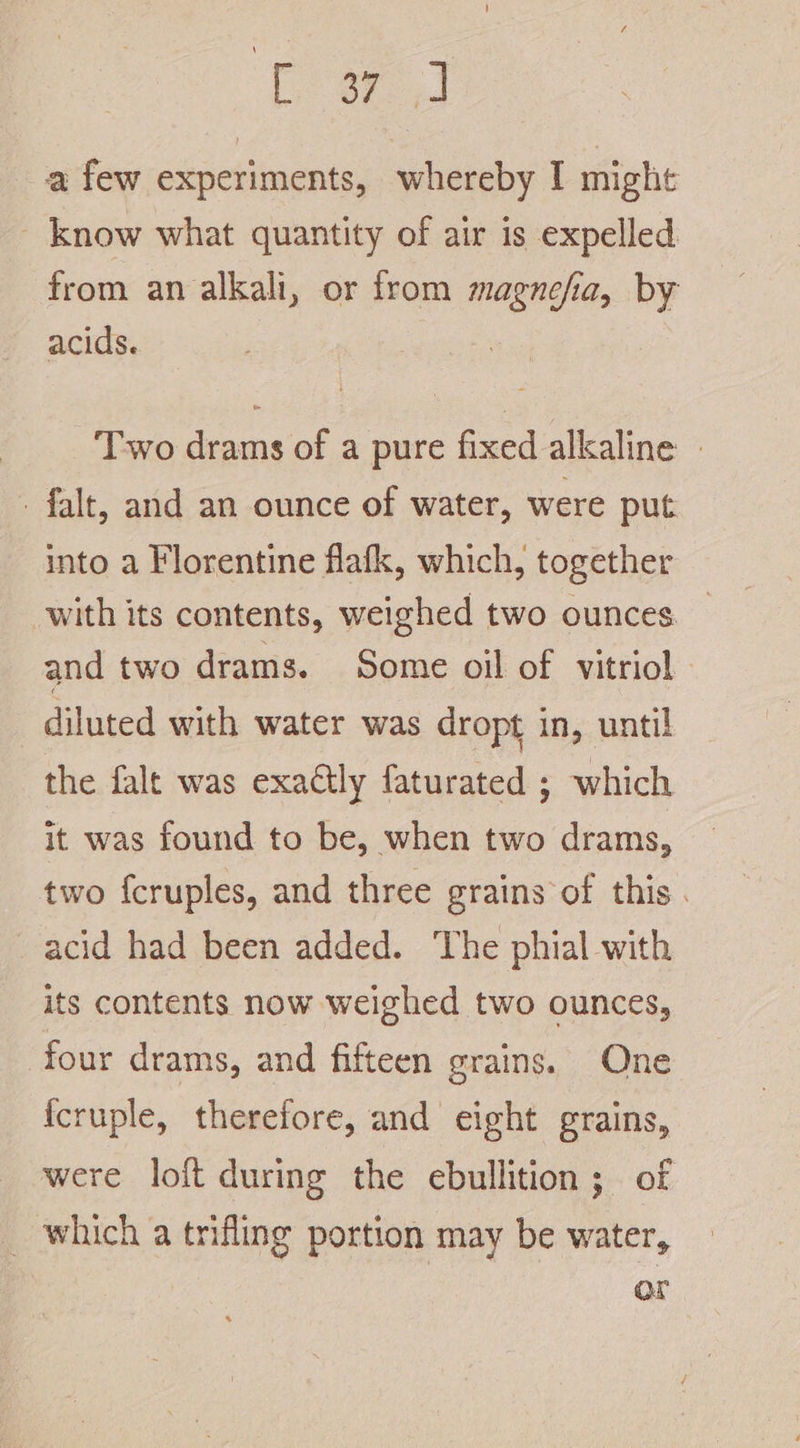 Coa cd a few experiments, whereby I might - know what quantity of air is expelled from an alkali, or from magnefia, by acids. Two drams of a pure fixed alkaline | falt, and an ounce of water, were put into a Florentine flafk, which, together with its contents, weighed two ounces and two drams. Some oil of vitriol diluted with water was dropt in, until the falt was exactly faturated ; which it was found to be, when two drams, two fcruples, and three grains of this . acid had been added. The phial with its contents now weighed two ounces, four drams, and fifteen grains. One {cruple, therefore, and eight grains, were loft during the ebullition; of _ which a trifling portion may be water, or