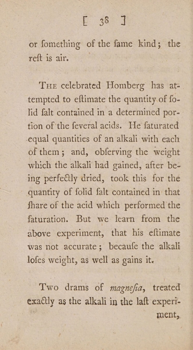 C3884 or fomething of the fame kind; the reft-is air. &gt;&gt; : Tue celebrated Homberg has at- tempted to eftimate the quantity. of fo- lid falt contained in a determined por- tion of the feveral acids. He faturated equal quantities of an alkali with each of them; and, obferving the weight which the alkali had gained, after be- ing perfectly dried, took this for the quantity of folid falt contained in that are of the acid which performed the faturation. But we learn from the above experiment, that his eftimate was not accurate; becaufe the alkali lofes weight, as well as gains it. Two drams of magnesia, treated exactly as the alkali in the laft experi- | ment,,