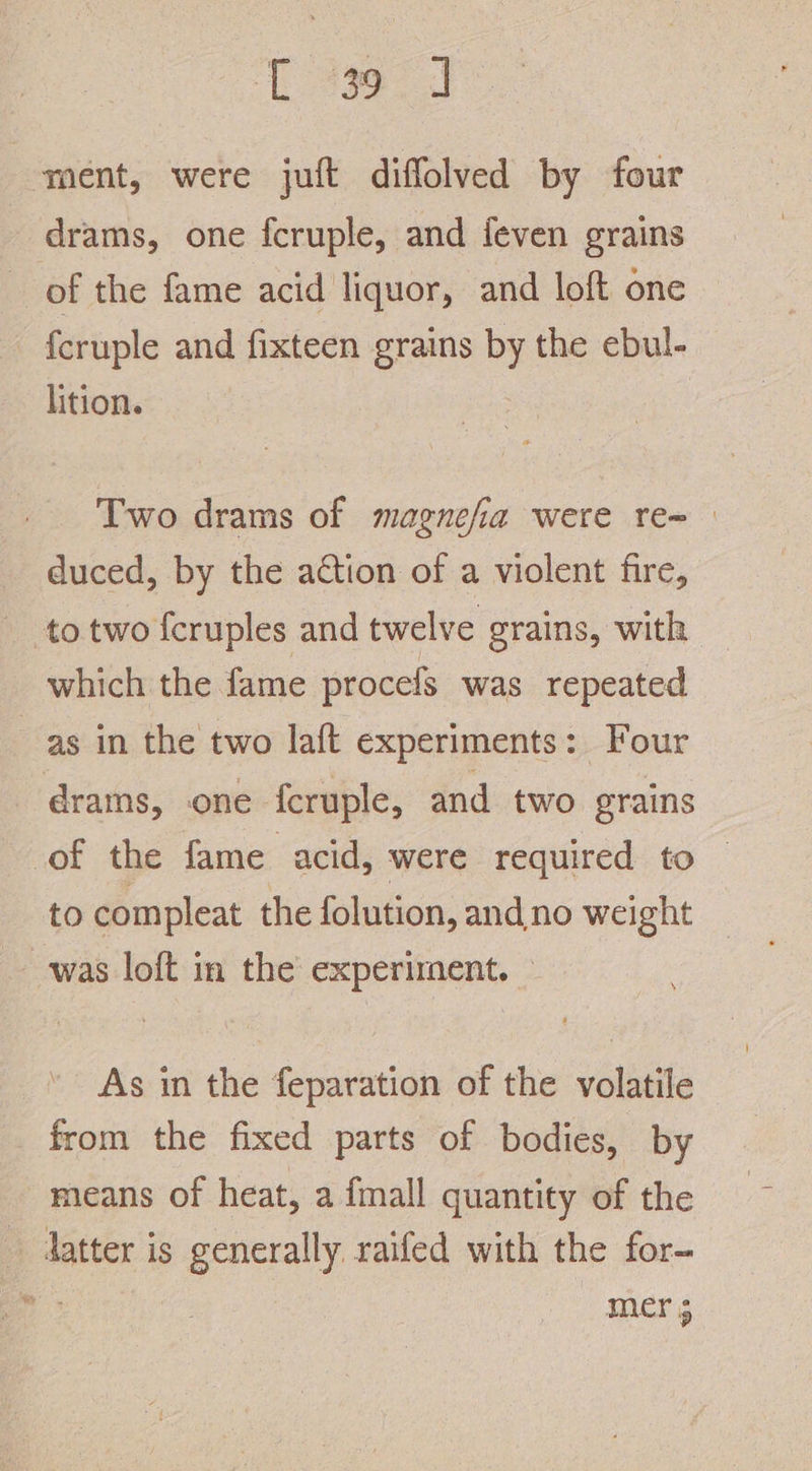 eed ment, were juft diffolved by four drams, one fcruple, and feven grains of the fame acid liquor, and loft one fcruple and fixteen grains by the ebul- lition. Two drams of magnefia were re= duced, by the action of a violent fire, to two fcruples and twelve grains, with which the fame procefs was repeated as in the two laft experiments: Four drams, one fcruple, and two grains of the fame acid, were required to — to compleat the folution, and.no weight was loft in the experiment. — As in the feparation of the volatile from the fixed parts of bodies, by means of heat, a {mall quantity of the _ latter is generally raifed with the for- PR: | mer 5