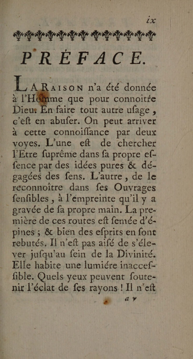 Appt TE PRÉFACE. L : ISON n'a été donnée à l'H@ime que pour connoitfe Dieut En faire tout autre ufage , c’eft en abufer. On peut arriver à cette connoiflance par deux voyes. L'une eft de chercher l'Etre fuprême dans fa propre ef- fence par des idées pures &amp; dé- gagées des fens. L'autre , de le reconnoitre dans fes Ouvrages fenfibles , à l’émpreinte qu’il y a _ gravée de fa propre main. La pre- mière de ces routes eft femée d’é- pines ; &amp; bien des efprits en font rebutés. Il n’eft pas aifé de s’éle- ver jufqu'au fein de la Divinité. Elle habite une lumiére inaccef- fible. Quels yeux peuvent foute- nit l'éclat de fes rayons ! Il n'eft ._@ «7