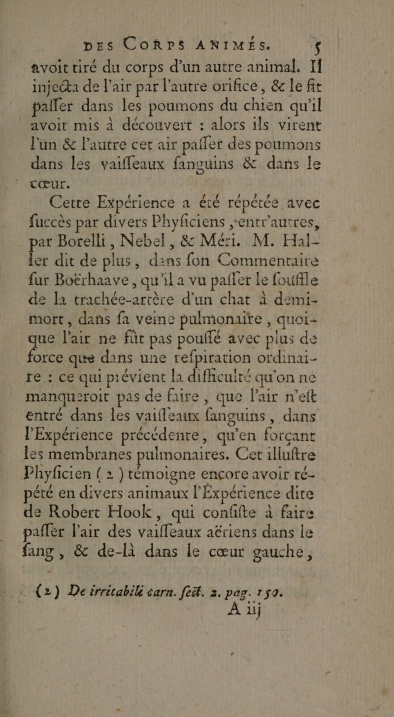 avoit tiré du corps d’un autre animal, If injecta de air par l’autre orifice, &amp; le fit paller dans les poumons du chien qu'il avoit mis à découvert : alors ils virent l'un &amp; l’autre cet air pafler des poumons dans les vaiffeaux fanguins &amp; dans le cœur. Cette Expérience a été répétée avec fuccès par divers Phyfciens ,entr'autres, par Borelli, Nebel, &amp; Mer. M. Hal- ler dit de plus, dans fon Commentaire fur Boërhaave, qu'il a vu pailer Le fouffle de la trachée-arrère d’un chat à demi- mort, dans fa veine pulmonaire , quoi- ue l'air ne füt pas pouffé avec plus de fee que dans une refpiration ordinai- re.: ce qui prévient la difhculté qu'on ne manqu2roit pas de faire, que l'air n’ett entré dans les vaifleaux fanguins, dans l’Expérience précédente, qu’en forçant les membranes pulmonaires. Cet illuftre Phyficien ( 2 } témoigne ençore avoir ré- pété en divers animaux l'Expérience dire de Robert Hook, qui confifte à faire pafler l'air des vaiffeaux aériens dans le fang , &amp; de-là dans le cœur gauche, (2) De irritabilé carn. fe. 2. pag. 1 50. À 1j