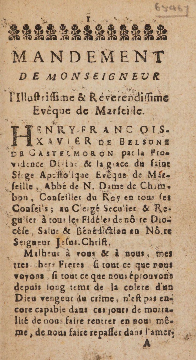 MANDEMENT DE MONSEIGNEUR rt Wo@rifime &amp; Revereodigine Sak de Marfeile. PEN RY. ER ANC OTS. XAViER ne BELSUNE “pa CASTELMORON pacla Pros widence Diviac &amp; lagiace da faint Siege Apcfto'iqae Evtque de Mice feilie ,, Abbé de N. Dame de Chim. “bon, Confeiller du Roy en tous fes guiier a tous les Fidé'es de n6:te Dios “céfe, Salur &amp; BénédiGion en NG.re Seigneur Jefas. Chrift, ‘ Malheur a vous &amp; &amp; nous, mes “tres. hers Freres fi cout ce que rons voyons . fi tour ce que nous éprouvers 3 Na long tems de la colere dun Dies vengear da crime, n’eft pis ens Core capabie dams ces jours de moitae “‘Vicé de non: faire rentrer en pou: mee a | ae A
