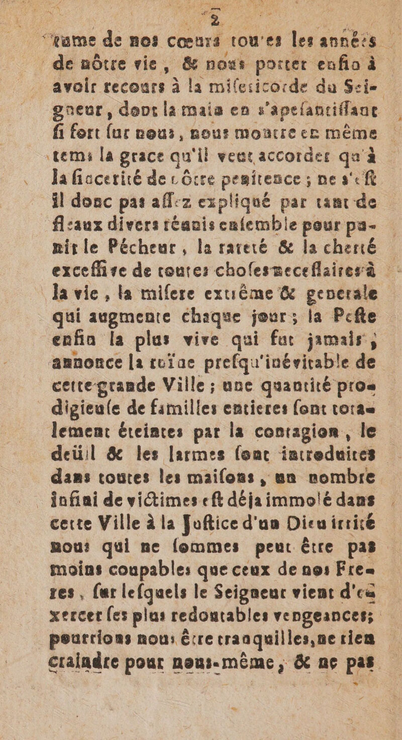 2 “ame de nes connrd towes les années. de nudtre vie, &amp; nows porter enfio a avoir recours a la milesicocde da Scie gneur, deot la maia en s'apelanciffane fi fort (ur nous, nous Motte ce Meme tems la grace qu ‘il wear accordes es a . daficcerité de cdcce pesitence ; ne a'c ft il donc pas aflvz expliqué par tantde flcaux divers tCanis calemble pour pa- mitle Pécheur, Ia rareté &amp; la chené © exceflizve de conte: cholesneceflairesa © davie , la mifere extréme &amp; generale gui augmeare chaque jour; la Pcfte enfia la plas vive qui fur jamais, annonce la toiae prefqu'inévitable de cette grande Ville; une quantité pros digieule de familles entices font torae lement éteiates par la contagion, le deti!l &amp; les larmes (omer iatreduices dams coures les maifons, un nombre - infiai de victimes eft déjaimmo!é dans cette Ville ala Joftice dua Dieu irricé mou? qui ne fommes peur Etre pas moins coupables que ceux de nos Free res, far le(guels le Seigaeuc viemt d'ca xercet fes plus tedontables vengeances; pourcions now: é:re traaquillesne tien craindre pour newi-meme , ka ne pa
