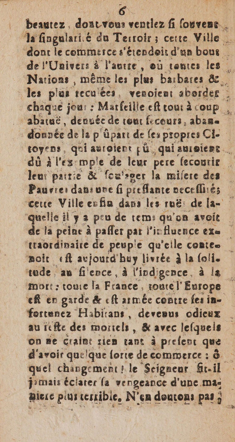 | de Univer: i Paurte ,» OU tomes les | Nations , méme les plus barbares &amp; toyens, ant parece: pu. qui auroiere. te patie &amp; fcu'seer la milere des Pauvre: dan: ure (i preMante neceflirés pmoit cht avjourd’ my livrée 3 } la folie tude. aw fi'ence, a Vind) gence. a is mort; toute la France, rourel’ Europe fortenez Habicans, devewus odicux au cite des mortels , &amp; avec lefqueis on Re craint riem cant 4 prefent que d'avoir que'que lorre de commerce : 6 quel changement! le Seigneur Geil pimais éciater fa vengeance d'une mac piece plus terrible, N'en doucons pas ;