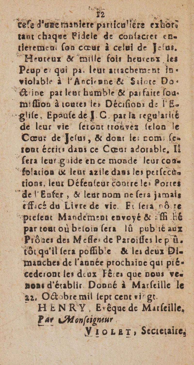 ‘Cele dame maniere pniteantta exhors tant chaqee Fidele de confacret eRe deremeni (on cour a celui de Jefus. “Heoreux &amp; ‘tnille fois heurenx les -Pesp'e: qui pa. leur atacheraent in wiolable a lV Anciepne &amp; “S:icte Das “Qiive pat lear bumble 8 pai faire fou: ~tniffion a toutes les Decifion: de | Ee ~-glile, Epaute de J.C. parla rega'aricé de leur vie ferent tronvez (elon le Coeur de Jelur, &amp; dom le: com: few fone écrits dans ce Coear adorable, tt! “fera leur. giide ence monde leurcods | “folation ue leur azile dags les perfects 9 tions, lear Défenleur contre le: Portes “del Eofer , &amp; lease nom ne fera jamais efficé du Liere de vie. Ei fera rdvre “~prefemt Mandement envoyé &amp; 2 fh be par tout ou betoinfera 14 pub1é aux ‘Proaes des Mecfle: de Paroiffes lep ti. ‘torqu'il (era poflible &amp; les deux Di. ‘manches de l'année prochaive qai pié- cederone les deux Féces que DOUS Vea none d’érablir. Donné a Marfeille le ‘a2, Odobre mil fept cent vi’ gt. HENRY, Evéquede Marfeille, Pav AM onfeignenr v LOLET; Secietaires