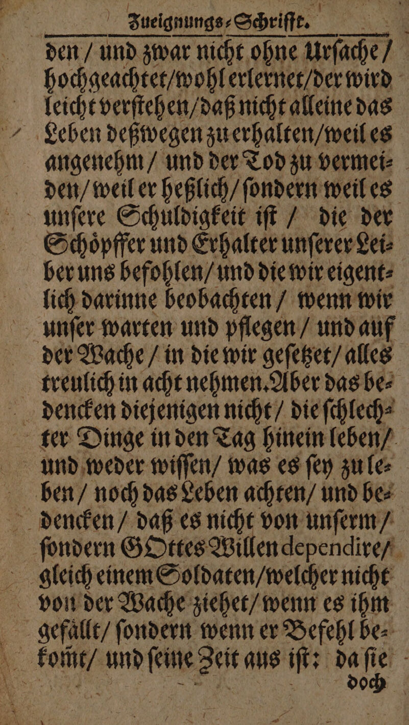| | Zuelgnungs⸗ Schriſſe. ; den/ und zwar nicht ohne e Urſache / hochgeachtet / wohl erlernet / der wird leicht verſtehen / daß nicht alleine das Leben deßwegen zu erhalten / weil es angenehm / und der Tod zu vermei⸗ den / weil er heßlich / ſondern weil es unſere Schuldigkeit iſt / die der Schoͤpffer und Erhalter unſerer Lei⸗ ber uns befohlen / und die wir eigent⸗ lich darinne beobachten / wenn wir unſer warten und pflegen / und auf der Wache / in die wir geſetzet / alles treulich in acht nehmen. Aber das be⸗ ter Dinge in den Tag hinein leben / und weder wiſſen / was es ſey zu le⸗ ben / noch das Leben achten / und be⸗ dencken / daß es nicht von unſerm / ſondern GOttes Willen dependire / gleich einem Soldaten / welcher nicht von der Wache ziehet / wenn es ihm gefallt / ſondern wenn er Befehl be⸗