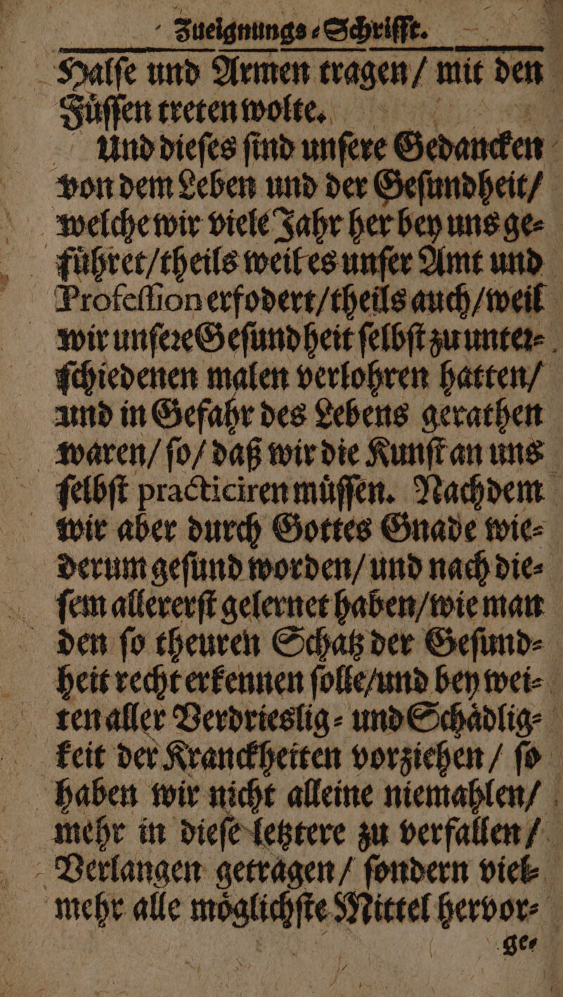| Zueignunge⸗ Sek ‚Schrift. l . Halſe und Armen tragen / n mit den a Fuͤſſen treten wolte. Und dieſes find unſere Gedancken von den Leben und der Geſundheit / welche wir viele Jahr her bey uns ge⸗ füuͤhret / theils weil es unſer Amt und Profeſſionerfodert / theils auch / weil wir unſeꝛeGeſund heit ſelbſt zu unteꝛ⸗ ſchiedenen malen verlohren hatten / und in Gefahr des Lebens gerathen ſelbſt practicirenmuͤſſen. Nachdem derum geſund worden / und nach die⸗ den ſo theuren Schatz der Geſund⸗ heit recht erkennen ſolle / und bey wei⸗ keit der Kranckheiten vorziehen / ſo haben wir nicht alleine niemahlen / mehr in dieſe letztere zu verfallen / mehr alle RR Mice hervor | ‚ger