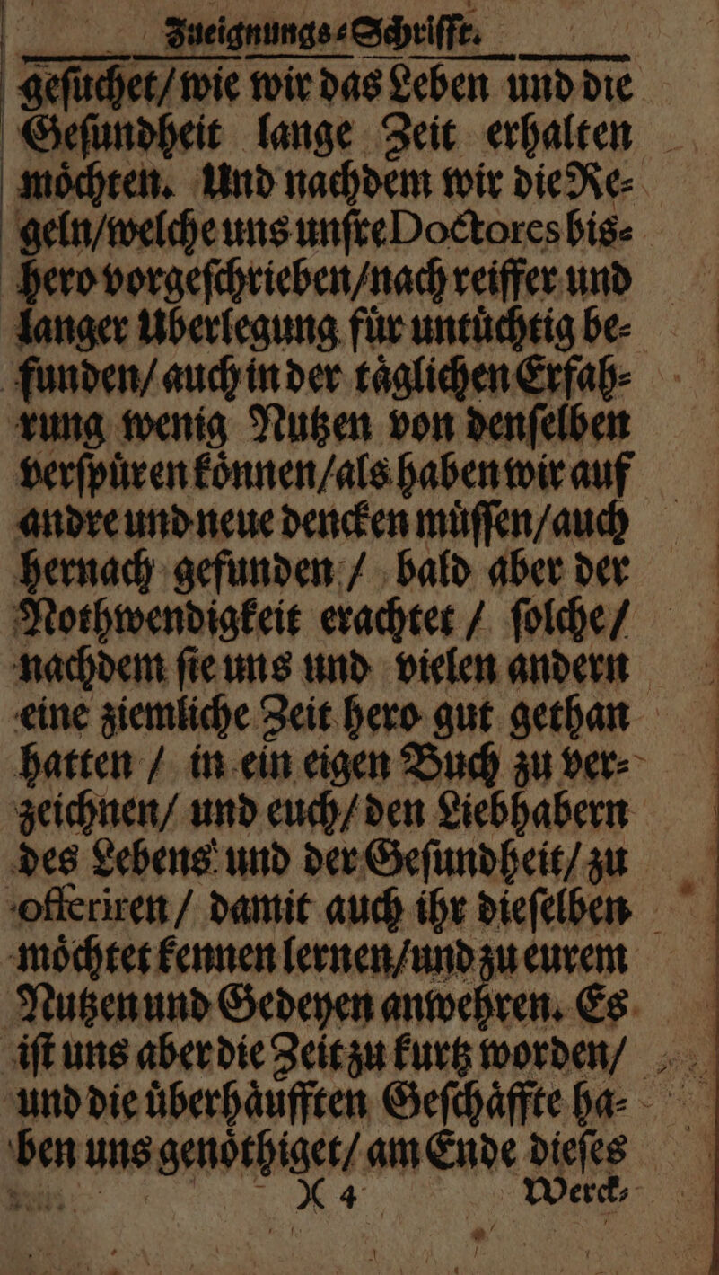____BeeignungssSheiffe | geſuchet / wie wir das Leben und die Geſundheit lange Zeit erhalten moͤchten. Und nachdem wir die Re⸗ geln / welche uns unſre Doctores bis⸗ hero vorgeſchrieben / nach reiffer und langer Überlegung fuͤr untuͤchtig be⸗ funden / auch in der täglichen Erfah⸗ rung wenig Nutzen von denſelben verſpuͤren koͤnnen / als haben wir auf andre und neue dencken muͤſſen / auch hernach gefunden / bald aber der Nothwendigkeit erachtet / ſolche / nachdem ſie uns und vielen andern eine ziemliche Zeit hero gut gethan hatten / in ein eigen Buch zu ver⸗ zeichnen / und euch / den Liebhabern des Lebens und der Geſundheit / zu offeriren / damit auch ihr dieſelben moͤchtet kennen lernen / und zu eurem Nutzen und Gedeyen anwehren. Es und die uͤberhaͤufften Geſchaͤffte ha. ben uns genoͤthiget / am Ende dieſes