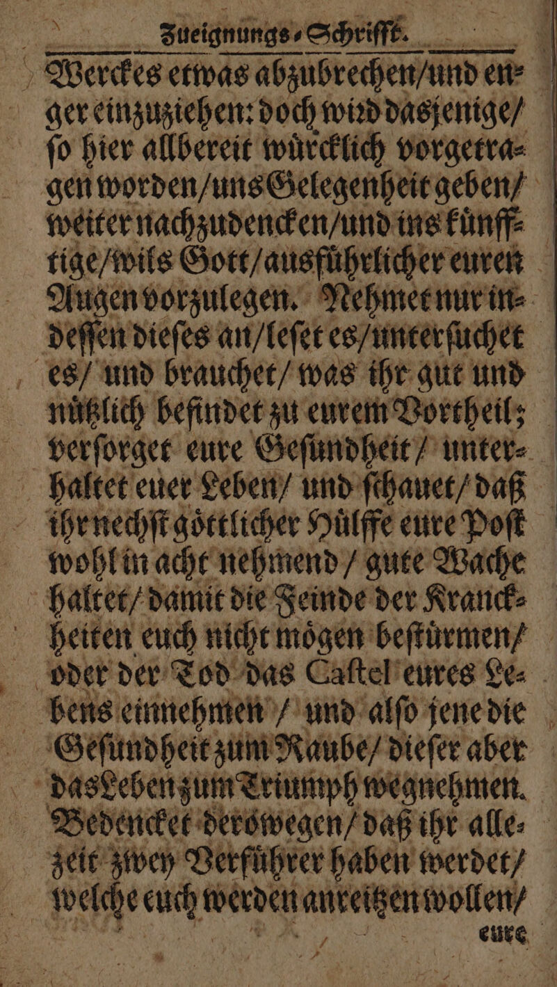 1 Sbeignungs - Schriſſt. F. m Wierckes etwas enge en⸗ ger einzuziehen: doch wiꝛd dasjenige / ſo hier allbereit wuͤrcklich vorgetra⸗ gen worden / uns Gelegenheit geben / weiter nachzudencken / und ins kuͤnffE tige / wils Gott / ausfuͤhrlicher euren Augen vorzulegen. Nehmet nur in⸗ deſſen dieſes an / leſet es / unterſuchet 1 es und brauchet / was ihr gut und nuͤtzlich befindet zu eurem Vortheil; verſorget eure Geſundheit / unter⸗ haltet euer Leben / und ſthauet / daß Ä ihr nechſt goͤttlicher Hülffe eure Poſt wohl in acht nehmend / gute Wache haltet / damit die Feinde der Kranck⸗ heiten euch nicht moͤgen beſtuͤrmen / oder der Tod das Caſtel eures Le⸗ bens einnehmen / und alſo jene die Geſundheit zum Raube / dieſer aber das eben zum Triumph wegnehmen. Bedencket derowegen / daß ihr alle zeit zwey Verführer haben werdet / welche euch are anzeigen wollen, an