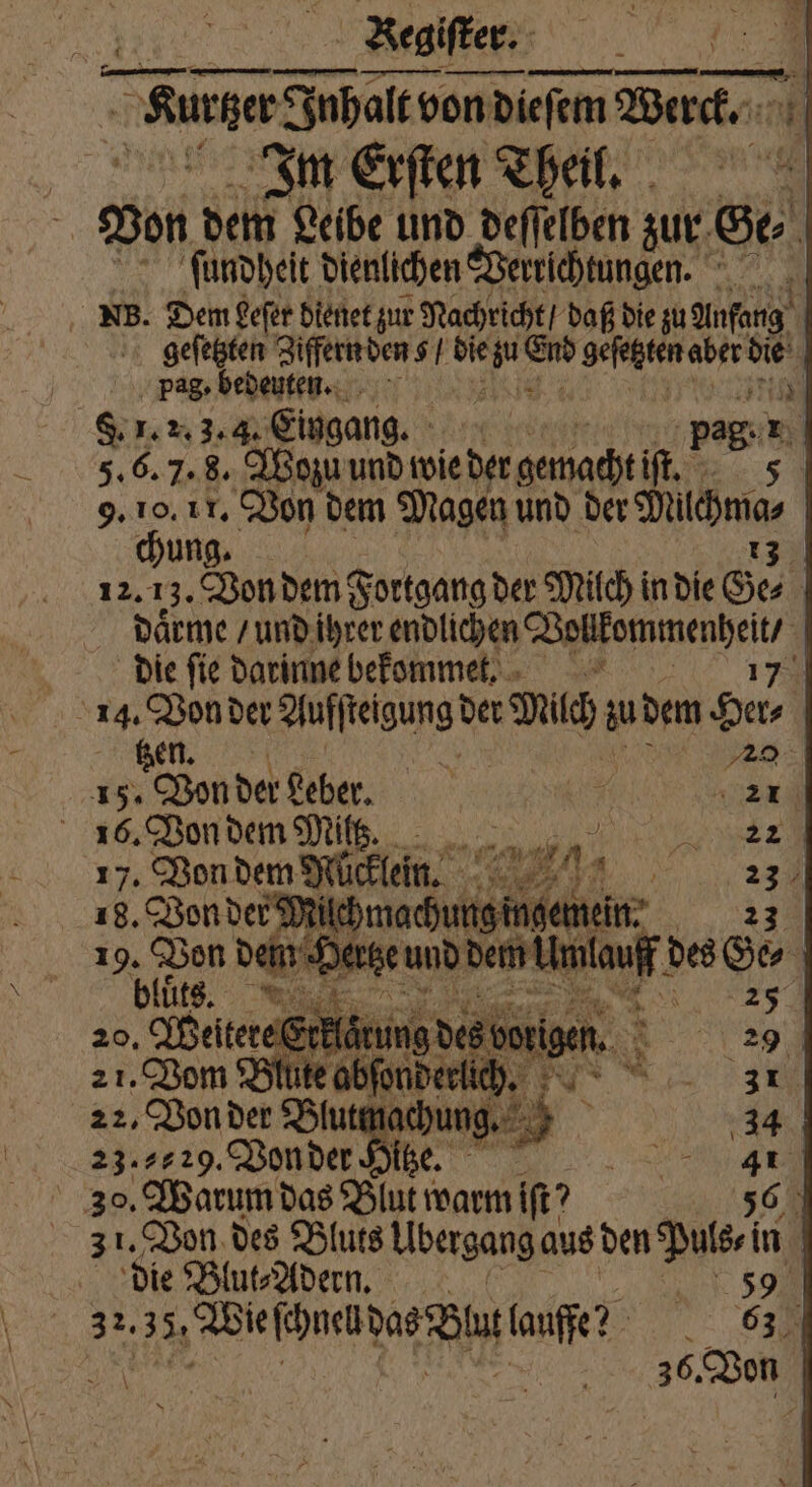 Begifker. | nn en — —— — > der Inhalt von dieſem Werck. Im Erſten Theil. Von dem Leibe und deſſelben zur Ge⸗ 0 ſundheit dienlichen Verrichtungen. NB. Dem Leſer dienet zur Nachricht / daß die zu Anfang geſetzten Ziffern den $ . bie ei En ei aber 1 | pag. bedeuten. N a F. 1. 2.3. 3. Eingang. | 17 5. 6. 7. 8. Wozu und wie der gewacht if 9. 10. 11. Von dem Magen und der Mächma⸗ chung. 13 12. 13. Von dem Fortgang der Milch in die Ge⸗ daͤrme / und ihrer endlichen e die fie darinne bekommet. 7 14. Von der Auſſteigung der ER: zu dem u gen. 2 Ba 15. Von der beber. 6 EEE 16. Von dem Milt. IX REP, 17. Von dem Mücklein. GER nr 1 2 5 18. Von der? ſilchmachun Ain, en: 19. Bon * n Hertze und dem knee. des Ge⸗ a bs ß, 8 e brigen. 2 21. Vom Blute abſonde 7 22, Von der Blu chung 34 23.7229, enter Nr DER ea. 30. Warum das Blut warm ift? 56 31. Von des Bluts Ubergang aus den Puls⸗i in die Blut⸗Adern. 59 3% ehen DAR TON laufe! N, 03