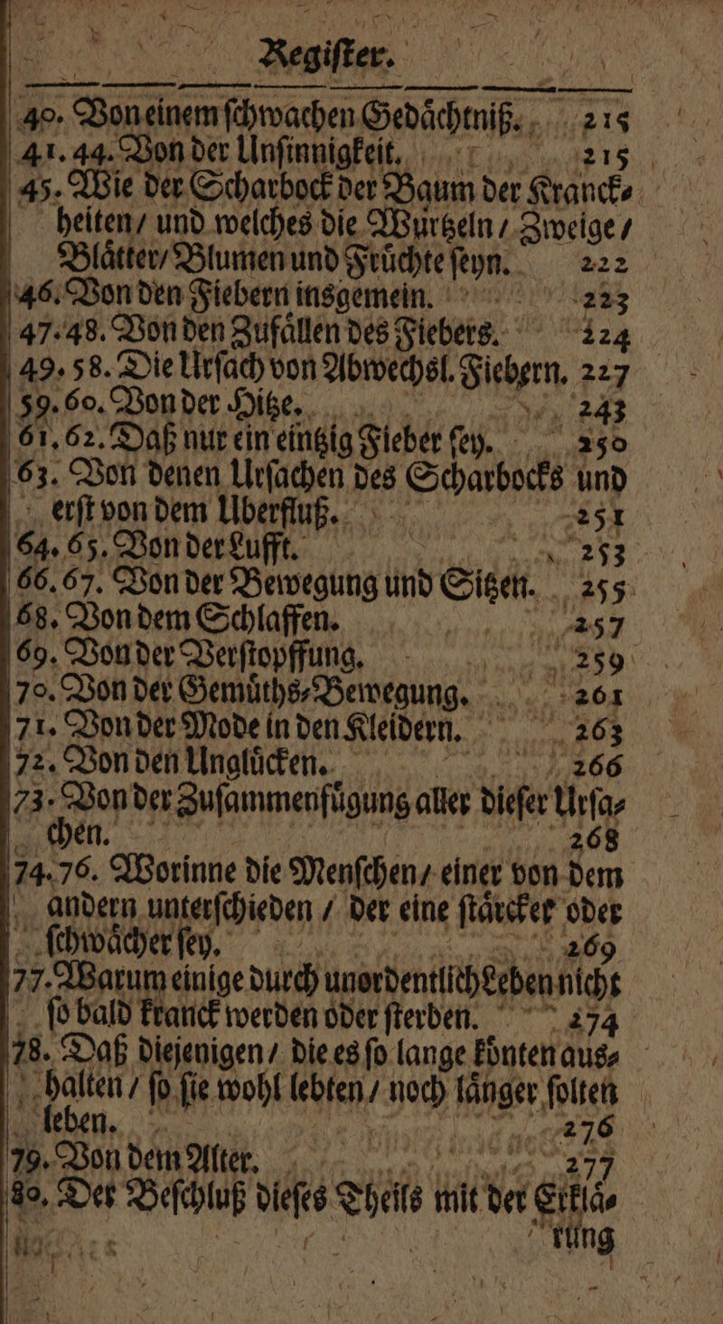 40. e Gedaͤchmſß⸗ 215 41. 44. Von der Unſinnigkeitt. 215 45. Wie der Scharbock der Baum der Kranck⸗ heiten / und welches die Wurtzeln / Zweige / Blaͤtter / Blumen und Fruͤchte ſeyn. 22 2 46. Von den Fiebern insgemein. 223 47.48. Von den Zufaͤllen des Fiebers. 124 59. 60. Von der $ Oitze. N 2243 61,62. Daß nur ein eintzig Fieber fey. - 250 63. Von denen Urſachen des Schrbocks und erſt von dem Überfluß. 5 RR 1 64. 65. Von der Lufft. | er 66.67. Von der Bewegung und Sie. 255 68. Von dem Schlaffen. a 257 69. Von der Verſtopffung. 259 70. Von der Gemuͤths⸗Bewegung. 8 057 71. Von der Mode in den Kleidern. 1 ene 72. Von den Ungluͤcken. 20866 73: Donder Zufammenftgung al Die fü | 707 74. 7 Worinne die Menſchen / einer von 3 andern unterſchieden der eine ſtaͤcker Ir ſchwaͤcher ſey. 77. Warum einige durch unorbentih geben cht ſo bald kranck werden oder ſterben. 274 78. Daß diejenigen / die es ſo lange konten aus⸗ halten / fo fie wohl el Bech laͤnger N | eben. an we in © OR decks ein Hader ei | ung da.