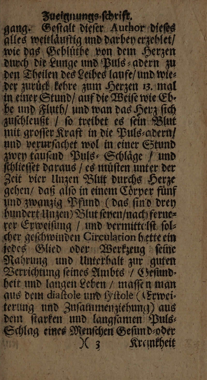 gang: Geſtalt dieſer Author dieſes alles weitlaͤuftig und dar bey erzehlet / wie das Gebluͤtbe von dem Herzen durch die Lunge und Puls⸗adern zu den Theilen des Leibes laufe / und wie⸗ der zuruck kehre zum Herzen uz. mal in einer Stund / auf die Weiſe wie Eb⸗ be und Fluth / und wan das Herz ſich zuſchleußt / ſo treibet es ſein Blut mit groſſer Kraft in die Puls⸗adern / und verurſachet wol in einer Estund zwey tauſend Puls⸗Schlaͤge / und ſchlieſſet daraus / es muͤſten unter der Zeit vier Unzen Blut durchs Herze gehen / daß alſo in einem Coͤrper fünf Und zwanzig Pfund (das ſind drey hundert Unzen) Blut ſeyen / nach ferne⸗ rer Erweifüng / und vermittelſt ſol⸗ cher geſchwinden Circulation hette ein jedes Glied oder Werkzeug > feine Nahrung und Unterhalt: zur guten Verrichtung feines Ambts / Geſund⸗ heit und ae: Leben / maſſen man aus dem diaftole und Lyitole ((Erwei⸗ terung und Zuſammenziehung) aus dem ſtarken und langſamen Puls; Schlag eines Menſchen Geſim d⸗ oder