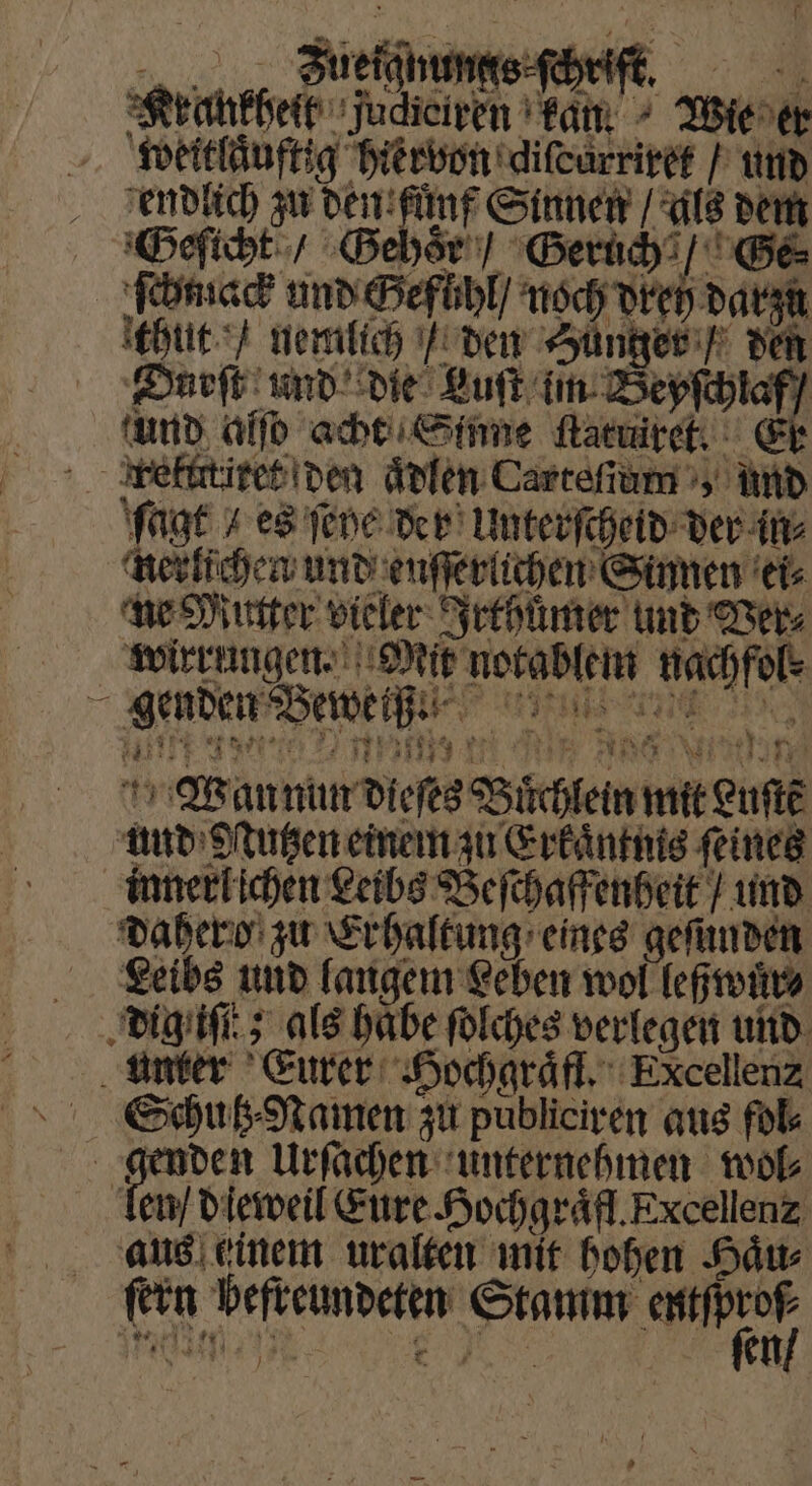 f IR Zuefqnungs ſchrift. 1 6 thut / nemlich / den Hünger / den ir Wan nun dieſes Büchlein mit Luſtẽ und Otzen einem zu Erkaͤntuis ſeines innerlichen Leibs Beſchaffenheit / und dahero zu Erhaltung eines geſunden Leibs und langem Leben wol leßwuͤr⸗ dig iſtt; als habe ſolches verlegen und unter Eurer Hochgraͤfl. Excellenz Schutz⸗Namen zu publiciren aus fol⸗ e Urſachen unternehmen wol⸗ len / dieweil Eure Hochgraͤfl. Excellenz aus einem uralten mit hohen Haͤu⸗ fein befreundeten eee e. Er en r