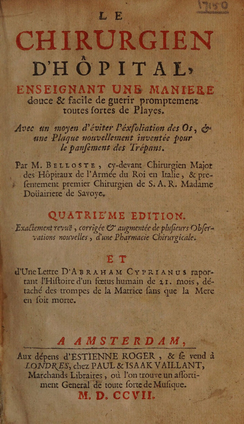 ‘Hu NN Élessit UE AA el + Sad Frs 64 os 3 œ PE dE ge mm ia di # DE D $ LYS AT : à À ES - RC | K ON \ Se OR CES AN Ÿ is (ie: 1; NP DPE Sn SE DRR à s A à &gt; : dE MNT TS DHOPITAES... ENSEIGNANT UNB MANIERE . douce &amp; facile de guerir promprement. toutes fortes de Playes. Avec un moyen d'éviter l'éxfoliation des Os, dy ane Plaque nouvellement inventée pour Je panfèment des Trépans. Par M. BELLOSTE, cy-devant Chirurgien Major . des Hôpitaux de l’Armée du Roi en tale &gt; &amp; pre- # fentement premier Chirurgien de S: A, R. Madame -Doiüiairiere de Savoye. En x QUATRIEME EDITION. à - Exaétementrevuë , corrigée © augmentée de plufreurs Obfer- PS vations nouvelles ; d’une Pharmacie Chirurgicale, | ET d'UneLettre D'ABRAHAM CYPRIANUS rapor- tant l'Hiftoire d'un fœtus humain de 21. mois, dé- — raché des trompes de la Matrice fans que la Mere “en foit morte. SN PE. A AMSTERDAM, ? Aux dépens d'ÉSTIENNE ROGER , &amp; fe vend à He LONDRES, chez PAUL &amp;1SAAK VAILLANT, Marchands Libraires, où l’on trouve un aflorti- 0 ment General dé toute forte de Mufique. MD. CCWIR 2. { sir ? L Pons LE à ACMN