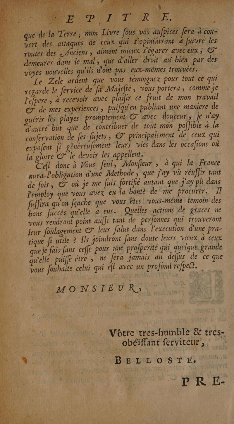 Un 4 TN A bd Le à lat l'E d'A 1,7 ë : nr et AE SE Ve ND PONT) TN ER LE.” M4 #3 s + HA LL, routes des «Anciens ; aiment mieux s'égarer aveéceux; demeurer dans le mal, que d'aller “droit ax bien par des voyes nouvelles 2 n'ont pas eux-mêmes trouvées. Le Zele ardent que vous témoignex pour tout ce qui 4 d: si: / . regarde le fervice de J&amp; Majeté, vous portera ; comme 7 l'efpere ; à recevoir avec plaifir ce fruit de mon travail eg de mes experiences ; puifqu'en publiant une maniere de guérir les playes “promptement © avec douceur, je n'ay confervation de Jes Jujets, € principalement de ceux qui expojent. fe généreufement leurs vies dans les occafions où la gloire le devoir les appellent. C'eff donc à Vous feul, Monfieur ; à qui la France aura-loblication d'une Methode ; que Jay vi réiffir tant de fois, © où je me uis fortifié autant que j'ay ph dans frfhira qu'on Jçache que vous êtes! vous-méme temoin des bons fuccés qu'elle a eus. Quelles actions de graces ne . vous rendront point auf]1 tant de perfonnes qui trouveront leur foulagement © leur falut dans l'execution d'une pra- tique fr utile ? Ils joindront fans doute leurs vœux d ceux que je fais fans ceffe pour une profperité qui quelque. grande qu'elle puiffe étre , ne fera jamais au des de ce que vous foubaite celui qui eJt avec un profond refpett.… MONSIEUR): Vôtre tres-humble &amp; tres- obéïffant ferviteur, : PRE-