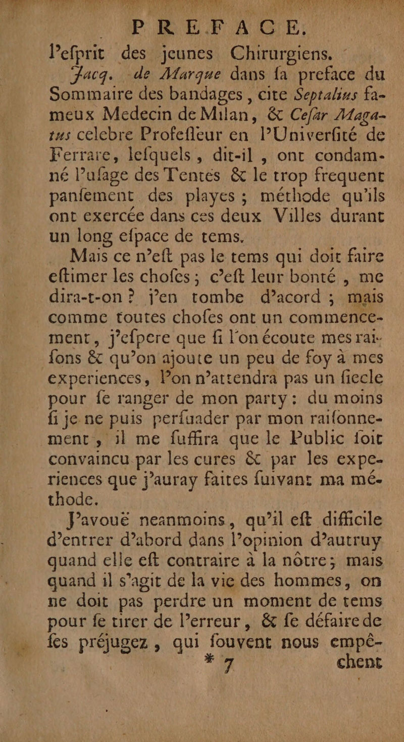 RAR EF AIG'E: Pefprit des jeunes Chirurgiens. Fac. de Marque dans fa preface du Sommaire des bandages , cite Sepralius fa- meux Medecin de Milan, &amp; Cefär Maga- tus celcbre Profefleur en PUniverfité de Ferrare, lefquels, dit-il , ont condam- né l’ufage des Tentes &amp; le trop frequent panfement des playes ; méthode qu'ils ont exercée dans ces deux Villes durant un long efpace de tems. Mas ce n’eft pas le tems qui doit faire eftimer les chofes; c’eft leur bonté , me dira-t-on ? jen tombe d’acord ; mais comme toutes chofes ont un commence- ment, j'efpere que fi l'on écoute mes rai- fons &amp; qu’on ajoute un peu de foy à mes experiences, Pon n’attendra pas un fiecle pour fe ranger de mon party: du moins fi je ne puis perfuader par mon raifonne- ment, :l me fuffira que le Public foit convaincu par les cures &amp; par les expe- riences que j’auray faites fuivant ma mé- thode. Pavouë neinmoins, qu’il eft difficile d'entrer d’abord dans l’opinion d’autruy quand elle eft contraire à la nôtre; mais quand 1l s’agit de la vie des hommes, on ne doit pas perdre un moment de tems pour fe tirer de lPerreur, &amp; fe défaire de