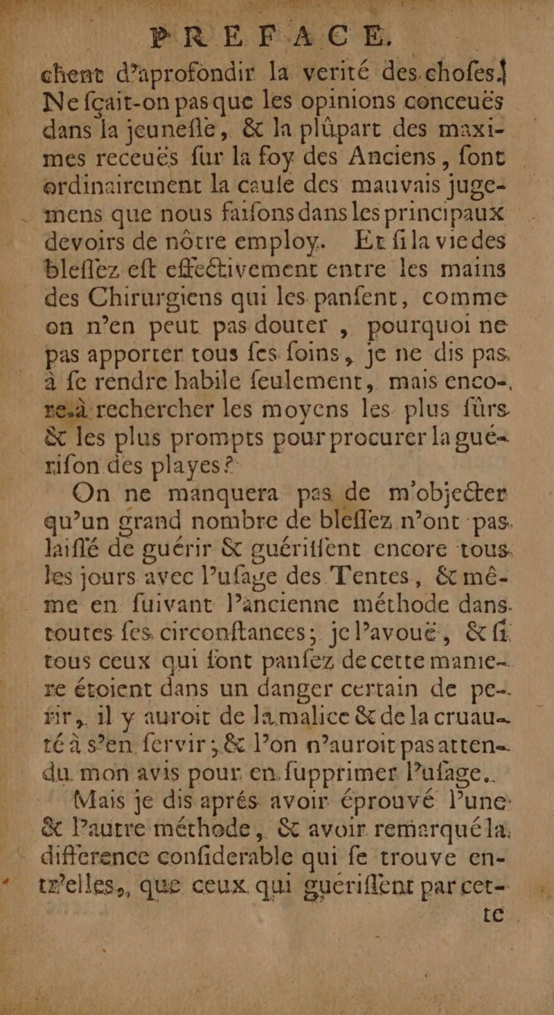 | PR E FACE | chent d’aprofondir la verité des.chofes! Ne fçait-on pas que les opinions conceuës dans la jeunefle, &amp; la plüpart des maxi- mes receuës fur la foy des Anciens, font ordinairement la caule des mauvais juge- mens que nous farfons dans les principaux devoirs de notre employ. Er fila vicdes bleflez eft effeétivement entre les mains des Chirurgiens qui les panfent, comme on n’en peut pas douter , pourquoi ne pas apporter tous fes foins, je ne dis pas, à fe rendre habile feulement, mais enco-, resà rechercher les moyens les plus fürs &amp; les plus prompts pour procurer la gué= rifon des playes ? On ne manquera pas de m'obiecter qu’un grand nombre de bleflez n’ont pas. laiflé de guérir &amp; guéritfent encore tous. les jours avec l’ufaye des Tentes, &amp; mê- me en fuivant l’ancienne méthode dans. routes fes circonftances; jcl’avouë, &amp;ff tous ceux qui font panfez de cette manie- re étoient dans un danger certain de pe fir,. 11 y auroit de Ja malice &amp; de la cruau té à s’en fervir ;,&amp; l’on n’auroit pasarten- du. mon avis pour en. fupprimer lPufage. (Mais je dis aprés avoir éprouvé lune: &amp; Pautre méthode, &amp; avoir remarquéla. difference confiderable qui fe trouve en- te