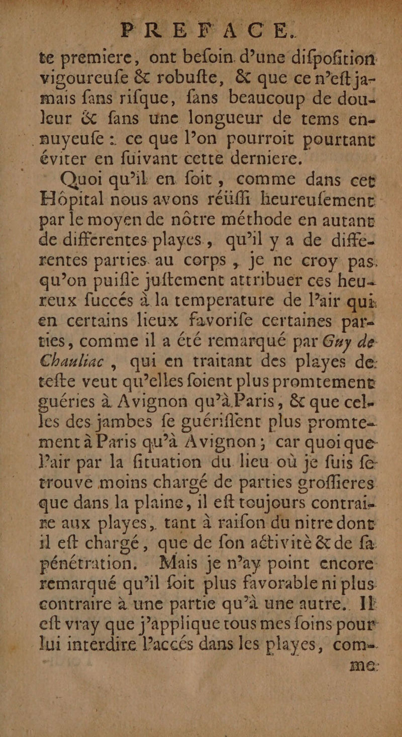 Le Au RU à ai LAS ah, € 1450244 110 0 BROOMRENOPNREIERS RER 0 Che Ed 2 Enr à 54 j À He BR } # ue NS TEE ME PL IEEE à ° ? at nt A LÉ HN dd APE 2) è $ HE NÉ 4) ER Cet pt A (4 A RUE LE 1 tr EAU jt : SE 2 ES ; SR EE à LU CONECUOE PREFACE.. te premiere, ont befoin d’une difpofition. vigourcufe &amp; robufte, &amp; que ce n’eft ja- mais fans rifque, fans beaucoup de dou- leur &amp; fans une longueur de tems en- .auyeufe : ce que l’on pourroit pourtant éviter en fuivant cette derniere. à Quoi qu’il en foit, comme dans cet Hôpital nous avons réüffi heureufemenc _par le moyen de nôtre méthode en autant de differentes playes, qu’il y a de diffe- rentes parties. au Corps , Je ne croy pas. qu’on puifle juftement attribuer ces heu reux fuccés à la temperature de Pair qui en certains lieux favorife certaines par- tes, comme il a été remarqué par Gxy de Chauliac |, qui en traitant des playes de: tefte veut qu’elles foient plus promtement guéries à Avignon qu’àParis, &amp; que cel- les des jambes fe guériflent plus promte- _mentà Paris qu’à Avignon; car quoique: Pair par la fituation du heu où je fuis fe: trouve moins chargé de parties grofficres que dans la plaine, 1l eft toujours contrai- re aux playes, tant à raifon du nitre dont il eft chargé, que de fon aétivirè &amp; de fa pénétration. Mais je n’ay point encore remarqué qu’il foit plus favorable ni plus contraire à une partie qu’à une autre. JF eft vray que applique tous mes foins pour’ - lui interdire l’accés dans les playes, com. | ME