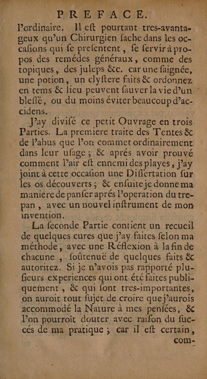 LS Ver Là LR! ‘Es TPE. PROS C7 NE MEN OA SEE ! fr. LU A PIRSE FACE. ordinaire, left pourtant tres-avanta- geux qu’un Chirurgien fache dans les oc- cañons qui fe prefentent, fe fervir à pro- pos des remédes généraux, comme des topiques, des juleps &amp;c. carune faignée, une potion, un clyftere faits &amp; ordonnez en tems &amp; lieu peuvent fauver la vie dun : blefñé, ou du moins éviter beaucoup d’ac- cidens. Jay divifé ce petit Ouvrage en trois Parties. La premiere traite des Tentes &amp; de Pabus que l’on commet ordinairement dans leur ufage ; &amp; aprés avoir prouvé comment Pair eft ennemi des playes, j’ay joint à certe occafion une Difiertation fur les_os découverts; &amp; enfuiteje donnema maniere de panfer aprés l’operation du tre- pan , avec un nouvelinftrument de mon invention. La feconde Partie contient un recueil de quelques cures que j’ay faites felon ma méthode, avec une Réflexion à la fin de chacune ,. foûütenué de quelques faits &amp; autoritez. Si je n’avois pas rapporté plu- fieurs experiences qui ont été faites publi- quement , &amp; qui font tres-importantes, où auroit tout fujec de croire que j’aurois accommodé la Nature à mes peniées, &amp; lon pourroit douter avec raifon du fuc- cés de ma pratique ; car 1l eft certain, com-