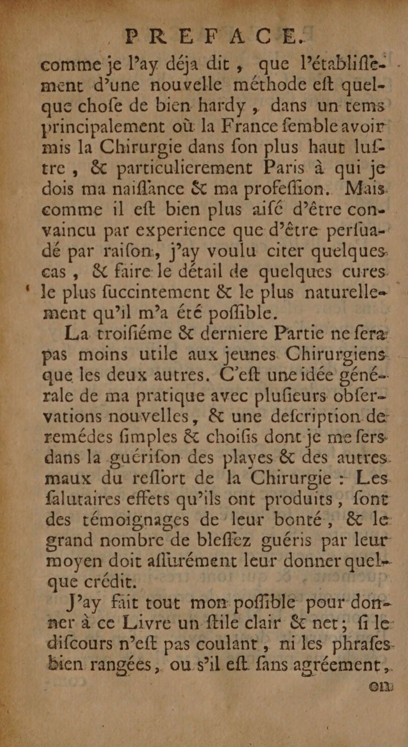 VrE STE ST RTS DORE + de ANS , P'R'E'F 4 C'E. comme je l’ay déja dit, que Pétablifie- . ment d’une nouvelle méthode eft quel- que chofe de bien hardy , dans un tems principalement où la France fembleavoir mis la Chirurgie dans fon plus haut luf- tre, &amp; particulicrement Paris à qui je dois ma naiflance &amp; ma profeffion. Mais. comme il eft bien plus aifé d’être con- vaincu par experience que d’être perfua-: dé par raifon, j’ay voulu citer quelques. cas , &amp; faire le détail de quelques cures ment qu’il m’a été poflible. La troifiéme &amp; derniere Partie ne feræ pas moins utile aux jeunes. Chirurgiens que les deux autres. C’eft unc idée géné rale de ma pratique avec plufeurs obfer- vations nouvelles, &amp; une defcriprion de: remédes fimples &amp; choifis dont je me fers: dans la gucrifon des playes &amp;t des autres: maux du reflort de la Chirurgie : Les. falutaires effets qu’ils ont produits, font des témoignages de leur bonté, &amp; Île grand nombre de bleffez guéris par leur moyen doit aflurément leur donner quel- que crédit. | J’ay fait tout mon pofiible pour don- ner à ce Livre un fhle clair &amp; net; file: difcours n’eft pas coulant, niles phrafes- Bien rangéés,. ou.s’ileft fans agréement,.. | oi