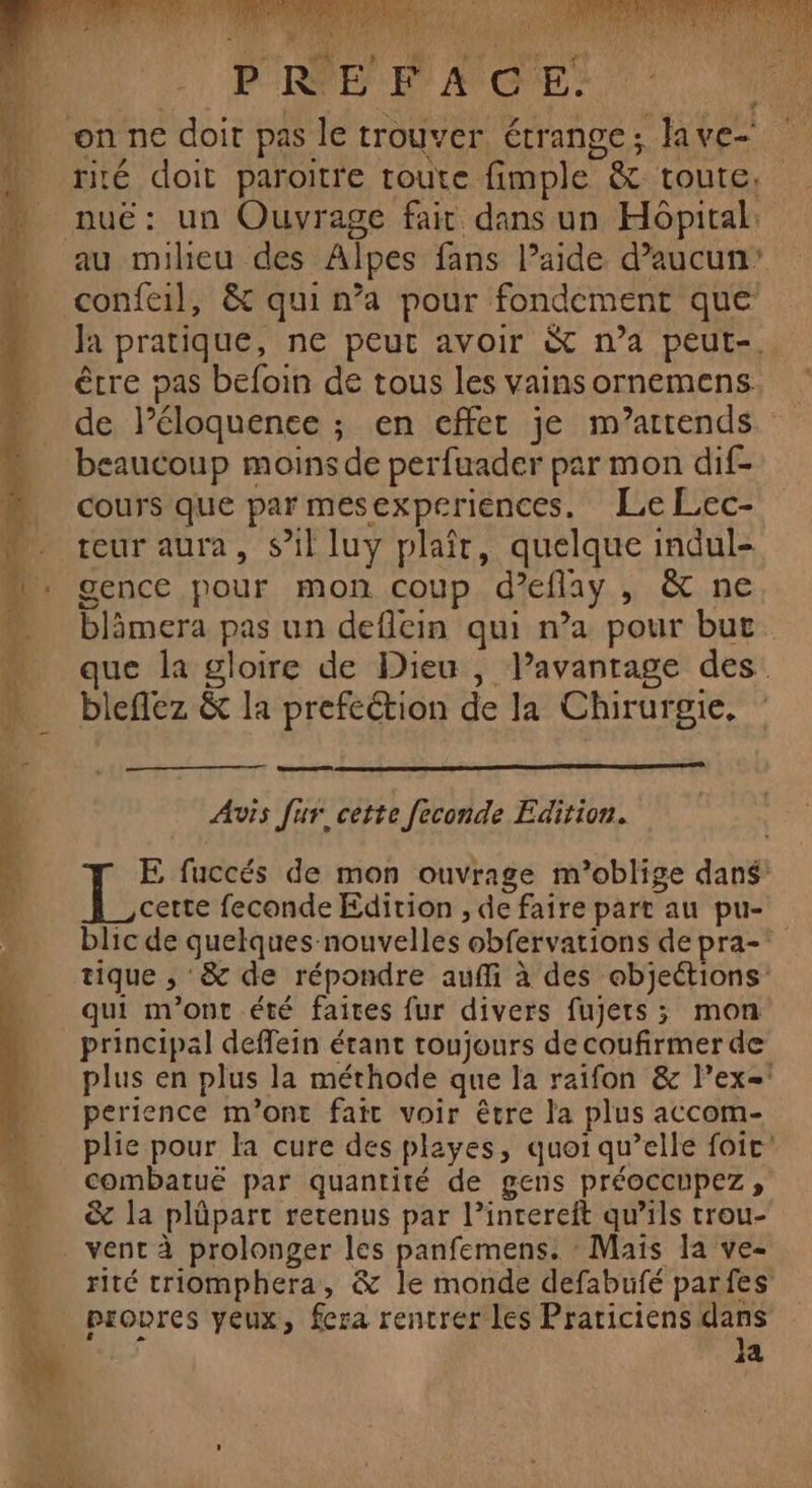S PAM ue à: TS MEET CRT a AUX \ Hd A! Se A SRE jo ML is dé vx x 1 ADS rt } RPEP'Rr ACCES P. rité doit paroitre toute fimple &amp; toute, au milieu des Alpes fans l’aide d’aucun’ Ja pratique, ne peut avoir &amp; n’a peut-, êrre pas befoin de tous les vains ornemens. de l’éloquenee ; en effet je m’artends caucoup moins de perfuader par mon dif- cours que par mesexperiences. Le Lec- gence pour mon coup d’eflay , &amp; ne blämera pas un deflcin qui n’a pour but que la gloire de Dieu , l’avanrage des. bleflez &amp; la prefcétion de la Chirurgie, mel Avis fur cette feconde Edition. E fuccés de mon ouvrage m’oblige dans: cette feconde Edition , de faire part au pu- blic de quelques nouvelles obfervations de pra- tique , &amp; de répondre aufli à des objections: qui m'ont été faites fur divers fujers ; mon principal deffein étant toujours de coufirmer de plus en plus la méthode que la raifon &amp; l’ex= perience m'ont fait voir être la plus accom- plie pour la cure des playes, quoi qu’elle foic' combatuë par quantité de gens préoccupez, &amp; la plüpart retenus par l’intereft qu’ils trou- rité triomphera, &amp; le monde defabufé parfes Ja