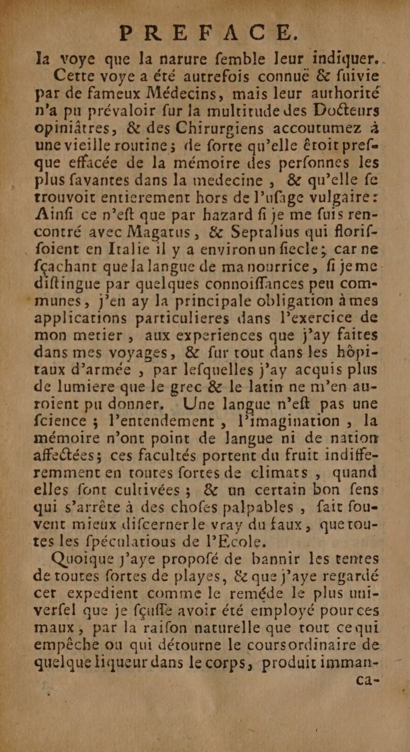 PAR A PTS PP EU , d ACTE PTT RE Ag in AE ve, PREFACE. par de fameux Médecins, mais leur authorité n’a pu prévaloir fur la mulrirude des Docteurs opiniâtres, &amp; des Chirurgiens accoutumez à une vieille routine; de forte qu’elle êroit pref= que effacée de la mémoire des perfonnes les plus favantes dans la medecine , &amp; qu’elle fe trouvoit entierement hors de l’ufage vulgaire: Ainfi ce n’eft que par hazard fi je me fuis ren- contré avec Magatus, &amp; Sepralius qui florif- . foient en Italie 1] y a environunfiecle; car ne À Cette voye a été autrefois connue &amp; fuivie # “ diftingue par quelques connoiffances peu com- *munes, J'en ay la principale obligation àmes applications particulieres dans l'exercice de mon metier, aux experiences que j’ay faites dans mes voyages, &amp; fur rout dans les hôp1- taux d’armée , par lefquelles j’ay acquis plus de lumiere que le grec &amp; le latin ne m’en au- roient pu donner, : Une langue n’eft pas une fcience ; l’entendement , l’imagination , la mémoire n’ont point de Jangue ni de nation affectées; ces facultés portent du fruit indiffe- remment en toutes fortes de climats , quand elles fonc culrivées ; &amp; un certain bon fens qui s'arrête à des chofes palpables , fait fou- vent mieux difcerner le vray du faux, quetou- tes les fpécularious de l’Ecole. Quoique J’aye propofé de bannir les tentes de toutes fortes de playes, &amp; que j’aye regardé cer expedient comme le reméde le plus uni- verfel que je fçufle avoir été employé pources maux, par la raifon naturelle que tout cequi quelque Hiqueur dans le corps, produit imman-