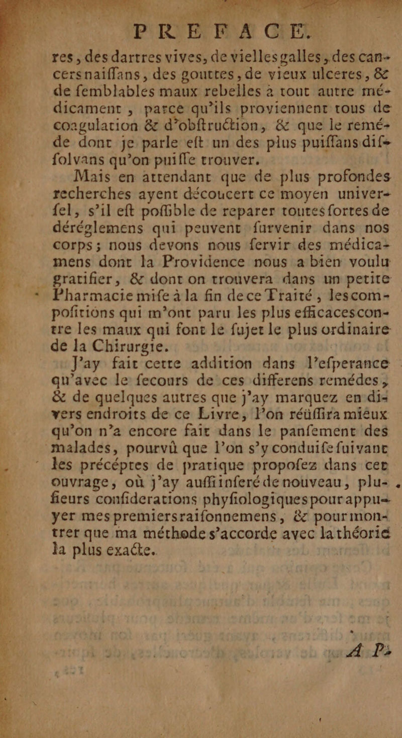 pret r L ‘ x : Le  S ad Fr is PREFACE res, des dartres vives, de viellesgalles, des can- cersnaiflans, des gouttes, de vieux ulceres, &amp; de femblables maux rebelles à tout autre mé- dicament , parce qu’ils proviennent tous de coagulation &amp; d’obftruétion, &amp; que le remé- de dont je parle eft un des plus puiffans dif folvans qu’on puifle trouver. Mais en attendant que de plus profondes recherches ayent découcert ce moyen univer+ {el, s’il eft pofible de reparer toutesfortes de déréglemens qui peuvent furvenir dans nos corps; nous devons nous fervir des médica- mens dont la Providence nous a bien voulu gratifier, &amp; dont on trouvera dans un petite Pharmacie mife à la fin dece Traité , lescom- poñiriôns qui m'ont paru les plus eficacescon- tre les maux qui fonc le fujer le plus ordinaire de la Chirurgie. qu'avec le fecours de ces differens remédes, &amp; de quelques autres que j’ay marquez en di: vers endroits de ce Livre, l’on réüflira miéux qu’on n’a encore fair dans le panfement des les précépres de pratique propofez dans cer ouvrage, où J’ay auffiinferé de nouveau, plu- fieurs confiderations phyfiologiquespourappu= yer mespremiersrailfonnemens, &amp;z pour mon trer que ma méthode s'accorde avec la théorie la plus exacte. | « A Ps