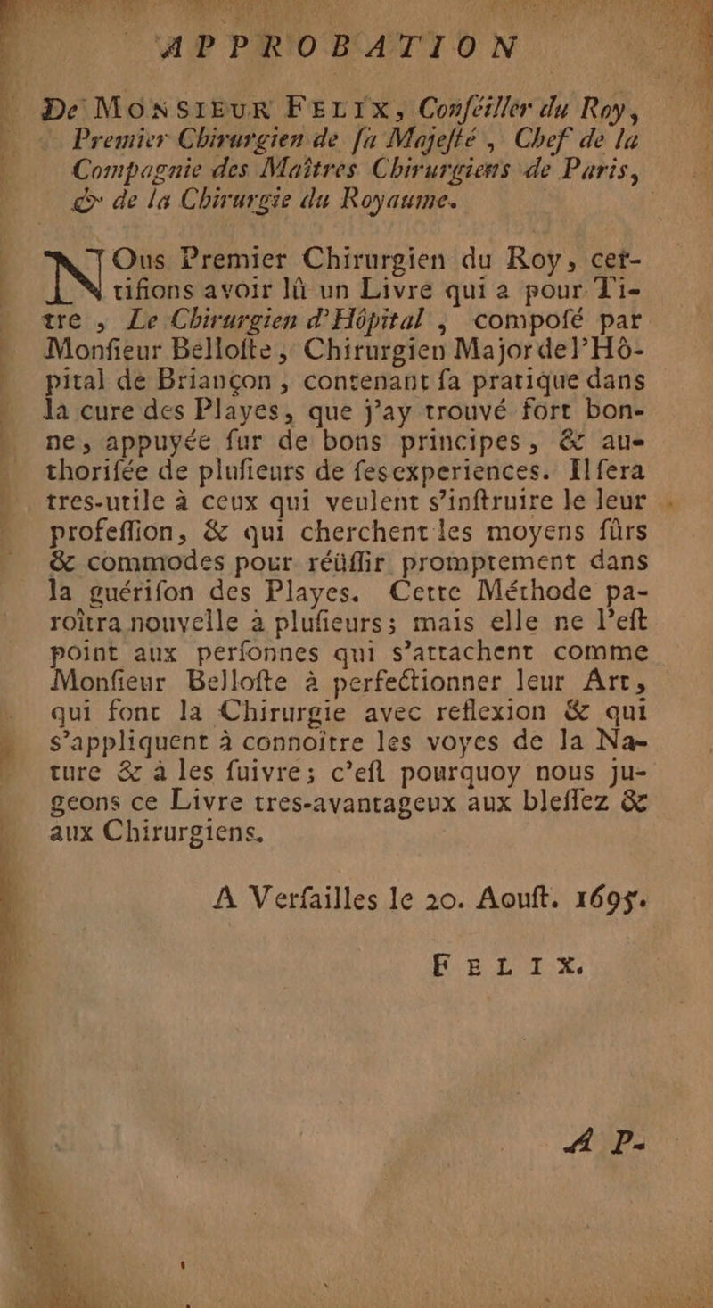 J WE PRIORAUTION 04 De MONSIEUR FELIX, Confésller du Roy, Premier Chirurgien de [x Majelté , Chef de la Compagnie des Maîtres Chirurgiens de Paris, &amp;* de la Chirurgie du Royaume. at ts nn 5 Ous Premier Chirurgien du Roy, cet- tifions avoir I un Livre qui a pour T1- - tre, Le Chirurgien d'Hôpital ; compofé par » Monfeur Bélloite, Chirurgien Major de P Ho- pital de Briançon , contenant fa pratique dans Ja cure des Playes, que j’ay trouvé fort bon- ne, appuyée fur de bons principes, &amp; aue thorifée de plufieurs de fesexperiences. Hlfera tres-utile à ceux qui veulent s’inftruire le leur . profeflion, &amp; qui cherchent les moyens fürs &amp;c commodes pour réüflir promptement dans la guérifon des Playes. Cette Méthode pa- roîtra nouvelle à plufieurs; mais elle ne l’eft point aux perfonnes qui s’attachent comme Monfieur Bellofte à perfectionner leur Art, . qui fonc la Chirurgie avec reflexion &amp; qui » s’appliquent à connoître les voyes de la Na- … ture &amp; à les fuivre; c’efl pourquoy nous ju- geons ce Livre tres-avanrageux aux bleflez &amp; aux Chirurgiens. A Verfailles le 20. Aouft. 169$. HUE LUE: X.