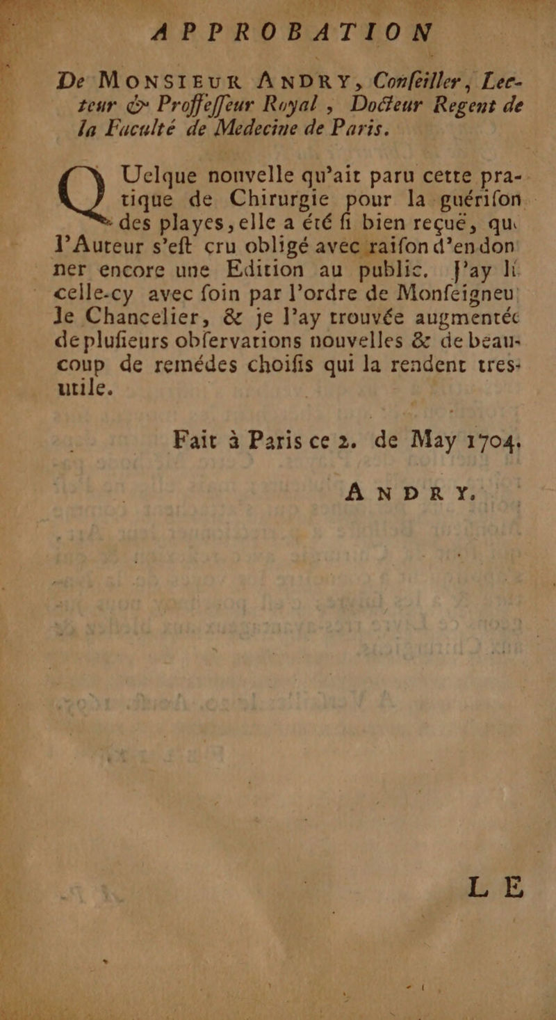 dos CRE > ANR PATENT APPROBATION De Monsieur ANDRY, Conféiller, Lee- À teur &amp;* Proffeffeur Royal , Docfeur Regent de | la Fuculté de Medecine de Paris. à Uelque nouvelle qu’ait paru cette pra-. Q sue de Chirurgie ue la guérifon. des playes,elle a été fi bien reçue, qu J’Auteur s’eft cru obligé avec raifon d’endon ner encore une Edition au public, Fay li celle-cy avec foin par l’ordre de Monfeigneu Je Chancelier, &amp; je l’ay trouvée augmentéc de plufieurs obfervarions nouvelles &amp; de beau: coup de remédes choifis qui la rendent tres: utile. Fait à Parisce 2. de May 1704. A NDPRY#Y. re à RTS LE