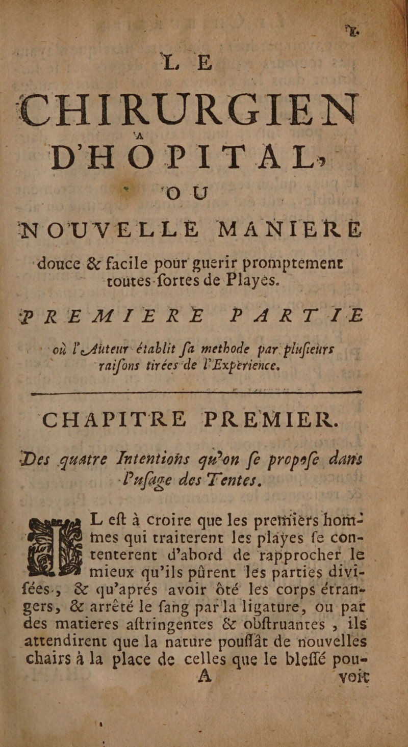 | GA F0. ANA ol AURSET QU IÈR OU CCE Por CHIRURGIEN DHOPITAL: # ‘Oo U NOUVELLE MANIERE douce &amp; facile pour guerir promptement toutes-fortes de Plays. PREMIERE PARTIE où le Auteur: établit fa methode par: plufieurs “raifons tirées'de l'Expérience. CHAPITRE PREMIER. Des quatre Intentions qu’on fe propefe. dans Pafage des Tentes. A L eft à croire que les premiers hom- = K@ mes qui traiterent les pliyes fe con- eo mieux qu’ils pürent les parties divi- » fées, &amp; qu’ aprés avoir Ôté les corps étran- * gers, &amp; arrèté le fang parla ligature, ou par des matieres aftringentes &amp; obftruanres , ils attendirent que la nature poufât de nouvelles | chairs à la place de celles que le bleffé pou- Â voit SES É FF.