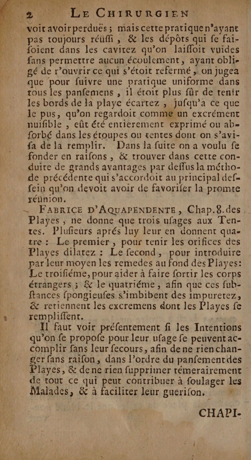 Noir CR HNEr 0 27 SES 4: SERA ve 2 Le CHIRURGIEN: voiravoirperdués; maiscettepratiquen’ayant pas toujours réülli , &amp; les dépôrs qui fe fai- foient dans les cavirez qu’on laifloit vuides fans permettre aucun écoulement, ayant obli- gé de r’ouvrir ce qui s’étoit refermé ,. on Jugea que pour fuivre une vrarique uniforme dans tous les panfemens , 1l étroit plus für de tenir les bords de la playe écartez , jufqu’a ce que le pus, qu’on regardoit comméun excrément nuifible , eût été entierement exprimé ou ab forbé dans les étoupes ou tentes dont on s’avi- fa de la remplir. Dans la fuite on a voulu fe fonder en raifons , &amp; trouver dans cette con- duite de grands avantages par deffus la métho- de précédente qui s’accordoit au principal def fein qu’on devoit avoir de favorifer la promte xeéünion. — FABRICE D’'AQUAPENDENTE, Chap.8.des Playes , ne donne que trois ufages aux Ten- tes. Plufieurs aprés luy leur en donnent qua- tre: Le premier, pour tenir les orifices des Playes dilatez : Le fecond, pour introduire par leur moyen les remedes au fond des Playes: Le troifiéme, pour aider à faire fortir les corps étrangers ; &amp; le quatriéme , afin que ces fub- frances fpongieufes s’imbibent des impuretez, &amp; reriennent les excremens dont les Playes fe remplifient. | | 11 faut voir préfentement fi les Intentians qu’on fe propofe pour leur ufage fe peuvent ac- complir fans leur fecours, afin dene rienchan- ger fans raifon, dans l’ordre du panfementdes Playes, &amp; dene rien fupprimer témerairement de tout ce qui peut contribuer à foulager les Malades, &amp; à faciliter leur guérifon. d CHAPI-