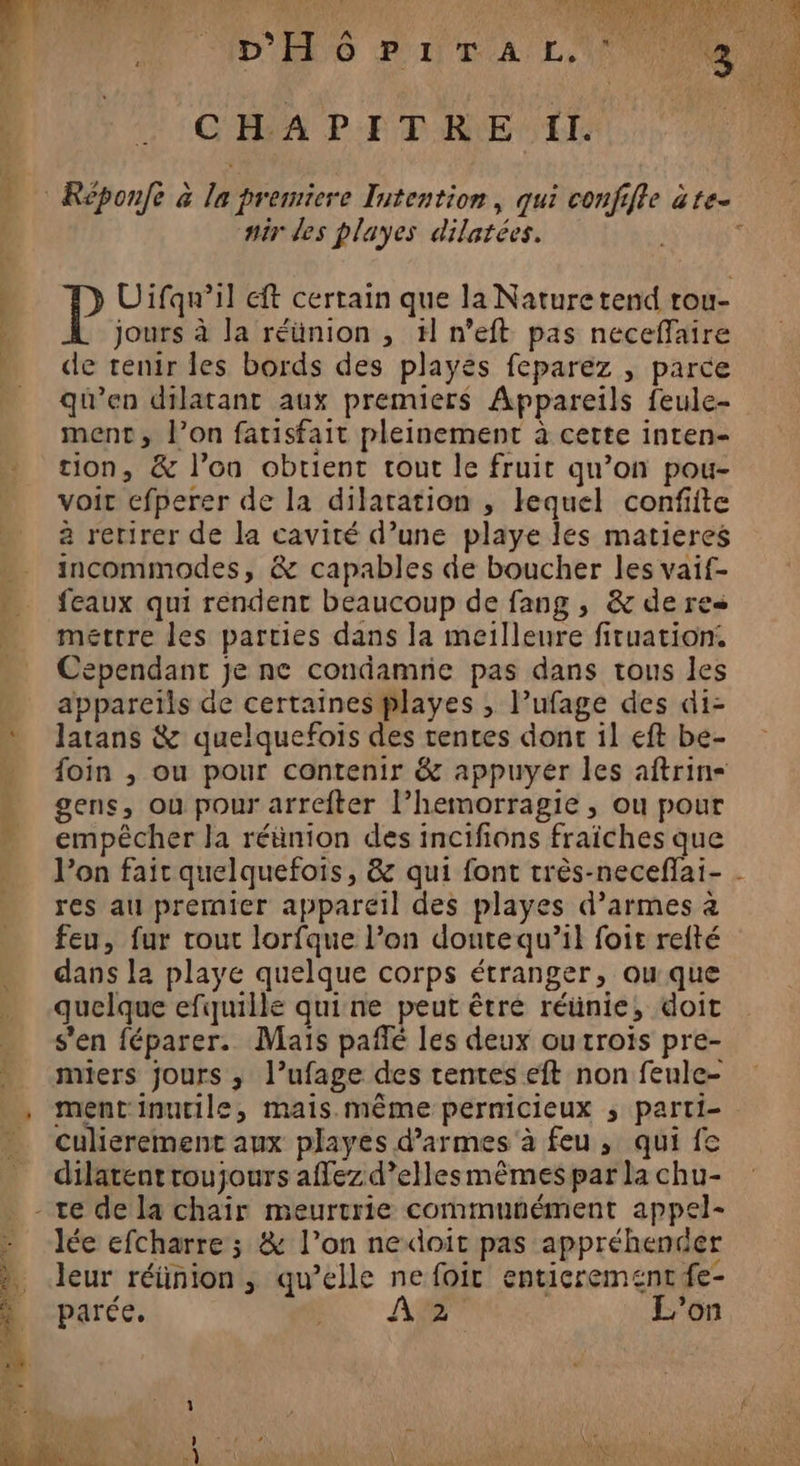 MT cd CHAPITRE Il. mir des playes dilatées. jours à la réünion , #l n’eft pas neceffaire de tenir les bords des playes feparez , parce qu’en dilatant aux premiers Appareils feule- ment, l’on fatisfait pleinement à cette inten- tion, &amp; l’on obtient tout le fruit qu’on pou- voir efperer de la dilatation , lequel confiite à rerirer de la cavité d’une playe les matieres incommodes, &amp; capables de boucher les vaif- feaux qui rendent beaucoup de fang , &amp; de res mettre les parties dans Ja meilleure firuation. Cependant je ne condamne pas dans tous les apparetls de certaines playes , l’ufage des di- latans &amp; quelquefois des tentes dont il eft be- foin , ou pour contenir &amp; appuyer les aftrin-= gens, ou pour arreîter l’hemorragie , ou pour empêcher la réünion des incifions fraîches que 1) res au premier appareil des playes d’armes à feu, fur rour lorfque l’on doutequ’il foie reité dans la playe quelque corps étranger, ou que quelque efquille quine peut êtré réünie, doit s'en féparer. Mais pañfé les deux outrois pre- miers jours ; l’ufage des tentes eft non feule- ment inutile, mais.même pernicieux ; parti- culierement aux playes d’armes à feu, qui fe dilatentroujours affez d’ellesmêmes par la chu- lée efcharre ; &amp; l’on nedoit pas appréhender ? parée. A L'on L FRA ie 2 ?