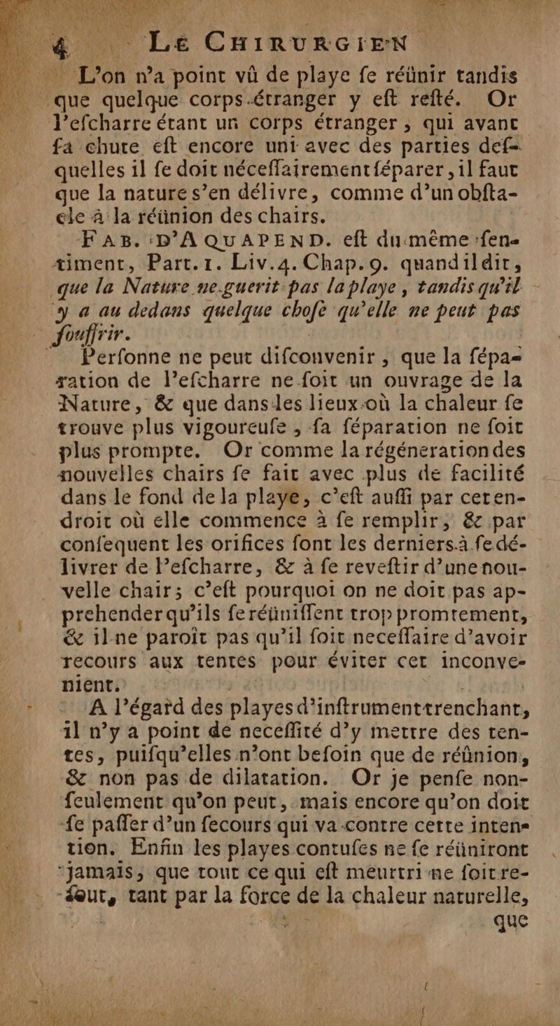 J'efcharre étant un corps étranger ; qui avant fa chute eft encore unt avec des parties def- quelles il fe doit néceffairement{éparer ,1l faut que la nature s’en délivre, comme d’un obfta- ele à la réünion des chairs. F AB. :D'A QUAPEND. eft dumême:fen- timent, Part. 1. Liv.4. Chap.9. quandildir, que la Nature ne.guerit pas la playe, tandis qu’il y «a au dedans quelque chofe qu’elle ne peut pas Perfonne ne peut difconvenir , que la fépa= æation de l’efcharre ne foit un ouvrage de la Nature, &amp; que danses lieux-où la chaleur fe trouve plus vigoureufe , fa féparation ne foit plus prompre. Or comme la régénerationdes nouvelles chaïrs fe fair avec plus de facilité dans le fond de la playe, c’eft auffi par ceren- droit où elle commence à fe remplir, &amp; par confequent les orifices font les derniersà.fe dé- livrer de l’efcharre, &amp; à fe reveftir d’unenou- velle chair; c’eft pourquoi on ne doit pas ap- prehender qu’ils feréünifflent trop promrement, &amp; il ne paroit pas qu'il foit neceffaire d’avoir recours aux tentes pour ÉVILEr CET INCONVeE- Hiente : !: | | A l'égard des playesd’inftrumenttrenchant, 1l n’y a point de necefité d’y mettre des ten- tes, puifqu’elles n’ont befoin que de réûnion, &amp; non pas de dilatation. Or je penfe non- feulement qu’on peut, mais encore qu’on doit fe paffer d’un fecours qui va contre cette inten= tion. Enñn les playes contufes ne fe réüniront que