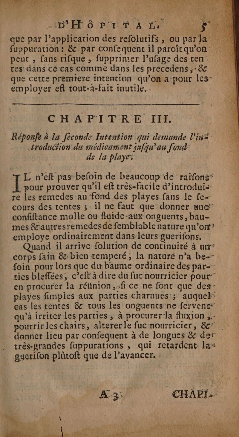 Aie: EE RON CNE IRUS PSP OR MORE PAS CEA ; Ra ORGANES: V4 Ê 2/3 Pa DEEE { \ 4 4 Ne crée + D 6 p'1 T À Fe | que par l'application des refolutifs, ou parka fuppurarion: &amp; par confequent il paroîcqu’où peut , fans rifque , fupprimer l’ufage des ten tes dans cé cas comme dans les precedens,-8&amp; que cette premiere intention qu’on a‘pour les” employer eft tout-à-fait inutile. - | CHAPITRE III. : Réponfe à La feconde Intention qui demande lis troduction du médicament jnfqu’au fond’ de La playez L n’eft pas befoin de beaucoup de raïfons* pour prouver qu’il eft rrès-facile d’introdui+- re-les remedes au fond des playes fans le fe cours des tentes 3; il ne faut que donner une confiftance molle ou fluide-aux-onguents, bau- mes &amp;:autresremedesde femblable nature qu’on employe ordinairement dans leurs guerifons. Quand il arrive folurion de continuité à urr° corps fain &amp;:bten temperé, la nature n’a be--: foin pour lors que du baume ordinaire des par- ties bleflées, c’eft à dire du fuc nourricier pour’ en procurer la réünion,-fi ce ne font que des: playes fimples aux parties charnués'; auquel cas les tentes &amp; trous les onguents ne fervens qu’à irriter les parties, à procurer la fuxion pourrir les chairs, altererle fuc nourricier, &amp;* donner lieu par confequent à de longues &amp; der très-#randes fuppurations , qui retardent- lai guerifon plûtoft que de l’avancer. : A 3: CHAPI-