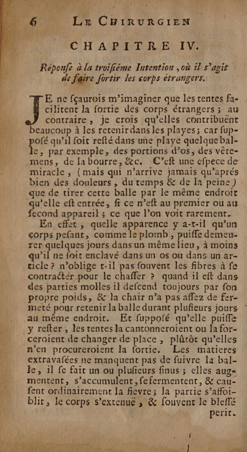 LD L { CHAPITRE IV: Réponfe à la troifiéme Intention ,où 11 s'agit de faire fortir les corps étrangers. E ne fçaurois m’imaginer que les rentes fa- cilitent la fortie des corps étrangers ; au contraire, je crois qu’elles contribuent beaucoup à les retenirdansles playes; car fup- pofé qu’il foit refté dans une playe quelque bal- le, par exemple, des portions d’os; des vêre- mens, de labourre, &amp;c. €’eft une efpece de miracle , (mais qui n’arrive jamais qu’aprés bien des douleurs , du temps &amp; de la peine) que de tirer cette balle par le même endroit fecond appareil ; ce que l’on voit rarement. En effec , quelle apparence y a-t-1l qu’un corps pefant, comme le plomb , puiffe demeu. rer quelques jours dans un même lieu, à moins qu’il ne foit enclavé dans un os où dans un ar- ticle ? n’oblige t-il pas fouvent les fibres à fe des parties mobes il defcend toujours par fon propre poids, &amp; la chair n’a pas affez de fer meté pour retenir la balle durant plufieurs jours ceroient de changer de place , plürôt qu’elles n'en procureroient la fortie. Les matieres extravafées ne manquent pas de furvre la bal- le, il fe fair un ou plufieurs finus ; elles aug= mentent, s'accumulent, fefermentent, &amp; cau- fent ordinairement la fievre; la partie s’affoi- blir, le corps s’extenué , &amp; fouvenc le bleffé perit. \