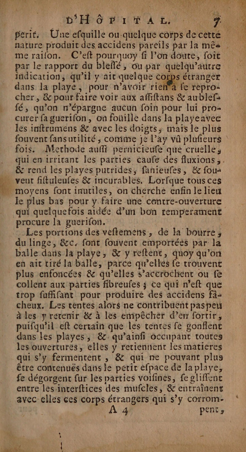 perit. Une efquille ou-quelque corps de cette nature produit des accidens pareils par la mês me raifon. C’eft pourquoy ff lon doute, foit par le rapport du bleflé, ou par quelqu’autre jüdication, qu'il y ait quelque corps étranger dans la playe, pour n'avoir rieñ'a fe repro- cher, &amp; pour faire voir aux affiftans &amp; aublefs fé, qu’on n’épargne aucun foin pour lui pro- curerfaguerifon, on foüille dans la playeavec les inftrumens &amp; avec les doigts; maïs le plus fois. Methode aufi pernicieufe que cruelle, &amp; rend les playes putrides, fanteufes, #&amp; fous … veut fiftuleufes &amp; incurables. Lorfque tous ces moyens font inutiles, on cherche enfin le lieu le plus bas pour y faire une centre-ouverture procure la guerifon. | Les portions des veftemens, de Ha bourre, du linge, &amp;c. font fouvent emportées par la balle dans la playe, &amp; y reftent, quoy qu’on en ait tiré la balle, parce qu'ellés fe trouvent plus enfoncées &amp; qu’elles s’accrochent ou f&amp; collent aux parties fibreufes j ce qui n’eft que trop fufifant pour produire des accidens fa: cheux. Les tentes alors ne contribuent paspeu àles y rérenir &amp; à les empêcher d’er fortir, puifqu'il eft certain que les tentes fe gonflent dans les playes, &amp;:qu’ainfi occupant toutes les ouvertures, elles y retiennent les matieres qui s’y fermentenr , &amp; qui ne pouvant plus être contenués dans le petit efpace de laplaye, fe dégorgent fur les parties voifines, fe gliffenc entre les-interftices des mufcles, &amp; enrraînens avec celles ces corps étrangers qui s’y corrom- 4 | PENtr