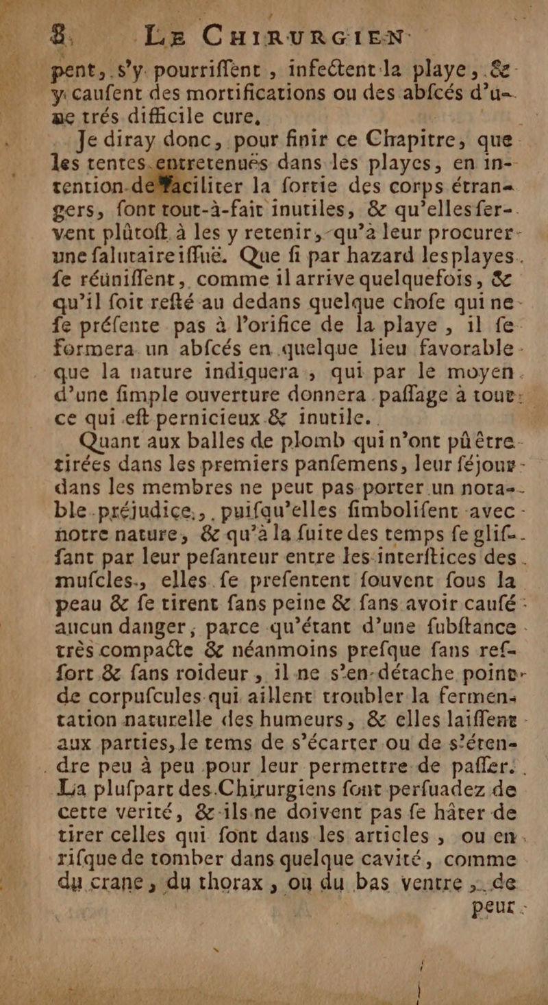 x pent, s’y. pourrifflenc , infeétent la playe , .&amp; y: Caufent des mortifications ou des abfcés d’u=. ae trés difficile cure, CR. Je diray donc, pour finir ce Chapitre, que. les rentes.entrerenués dans les playes, en in-- tention-déMaciliter la fortie des corps étran= gers, font tout-à-fair inutiles, &amp; qu’ellesfer-. vent plûtoft à les y retenir, -qu’2 leur procurer- une falutaireiffuë. Que fi par hazard lesplayes. {e réünifflent, comme 1l arrive quelquefois, &amp; qu’il foic refté au dedans quelque chofe qui ne: fe préfente pas à l’orifice de la playe , 1l fe. Formera. un abfcés en quelque lieu favorable - que la nature indiquera, qui par le moyen. d’une fimple ouverture donnera .paflage à tour: ce qui .eft pernicieux.&amp; inutile. Quant aux balles de plomb qui n’ont pû être. tirées dans les premiers panfemens, leur féjoux - dans les membres ne peut pas-porter un nota=. ble.préjudice.,. puifau’elles fimbolifent avec - notre nature, &amp; qu’à la fuite des temps fe glif.. fant par leur pefanteur entre les:interftices des . mufcles., elles fe prefentent fouvent fous la peau &amp; fe tirent fans peine &amp; fans avoir caufé : aucun danger, parce qu’étant d’une fubftance : très compaéte &amp; néanmoins prefque fans ref= fort.&amp; fans roideur , ilne s’en-détache poine- de corpufcules-qui aillent troubler la fermen: tation naturelle des humeurs, &amp; elles laiflene - aux parties, le rems de s’écarter ou de s’éren- . dre peu à peu pour leur permettre de pañler. . La plufpart des. Chirurgiens font perfuadez de cette verité, &amp;-1ls.ne doivent pas fe hâter de tirer celles qui font dans les articles, ou en. rifque de tomber dans quelque cavité, comme du crane , du thorax , ou du bas ventre ; de P£UL :