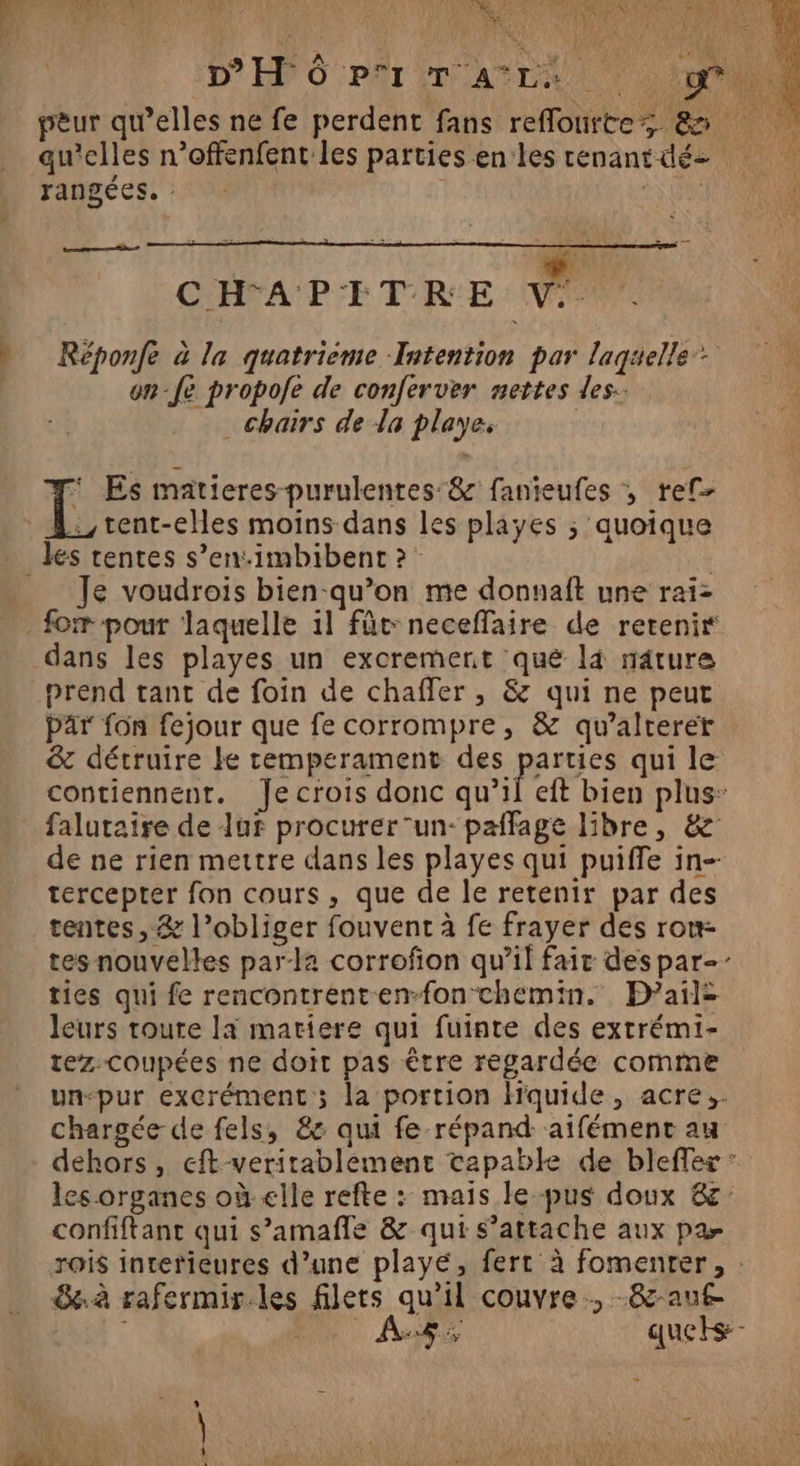 D'Hô PT Art qu'elles n’offenfent les parties en les cenantdéz rangées. : à ON CHFA'PETRE a Réponfe à la quatrieme Intention par lagaelle+ on-fé propofe de conferver nettes des. _chairs de la playe. : 2e  ==: | Su : FRA LE * Es matieres-purulentes'&amp; fanieufes , ref :,tent-ees moins dans les playes ; quoique Je voudrois bien-qu’on me donuaft une rai- dans les playes un excrement qué là nâture prend tant de foin de chaffer , &amp; qui ne peut par fon fejour que fe corrompre, &amp; qu’alterer &amp; détruire ke remperament des pére qui le contiennent. Jecrois donc qu’il eft bien plus: falutaire de luf procurer un: paffage libre, &amp; de ne rien mettre dans les playes qui puiffe in- tercepter fon cours, que de le retenir par des tentes, &amp; l’obliger fouvent à fe frayer des ron- tes nouvelles par-la corrofion qu’il fair des par-- ties qui fe rencontrenten-fon chemin. PDail: leurs toure la matiere qui fuinte des extrémi- tez.coupées ne doit pas être regardée comme un-pur excrément ; la portion hquide, acre;. chargée de fels, 8: qui fe répand -aifémenc au dehors , eft-veritablement tapable de bleffes : les organes où elle refte : mais le pus doux &amp; confiftant qui s’amañle &amp; qui s’attache aux par à rafermir.les filets qu'il couvre, -&amp;auf