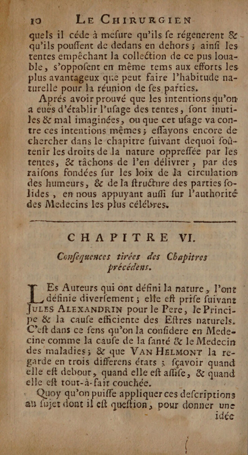 . quels il céde à mefure qu’ils fe régenerent &amp; - qu’ils pouflent de dedans en dehors ; ainfi les tentes empêchant la colleétion de ce pus loua- ble, s’oppofent en même rems aux efforts les plus avantageux que peut faire l’habitude na- turellé pour Ha réunion de fes parties. Aprés avoir prouvé que les intentions qu’on: a eues d'établir l’ufage des tentes, font inuti- Jes &amp; mal imaginées, ou que cet ufage va con- tre ces intentions mêmes; eflayons encore de ä chercher dans le chapitre fuivant dequoi foû- tenir les droits de la nature oppreflée par les tentes, &amp; râchons de l’en délivrer , par des raifons fondées fur les loïx de Ja circulation des humeurs, &amp; de la ftruéture des parties fo- hides , en nous appuyant auffi fur l’awhorité des Medecins les plus célébres, CH A P'ET RE NT Confequences tirées des Chapitres précédens. Es Aureurs qui ont défini la nature, l’ont LL étre diverfement ; elle eft prife fuivanz JuLES ALEXANDRIN pour le Pere, Je Princi- pe &amp; la caufe efhciente des Eftres naturels. C’eft dans ce fens qu’on la confidere en Mede. cine comme la caufe de la fanté &amp; le Medecin des maladies; &amp; que VAN HELMONT la re- garde en trois differens états 3 fçavoir quand elle eft debour, quand elle eft afife, &amp; quand elle eft rout-à- fair couchée. ds | Quoy qu’on puiffe appliquer ces defcriptions au fujet dont il cft queftion, pour donner une idée Sn
