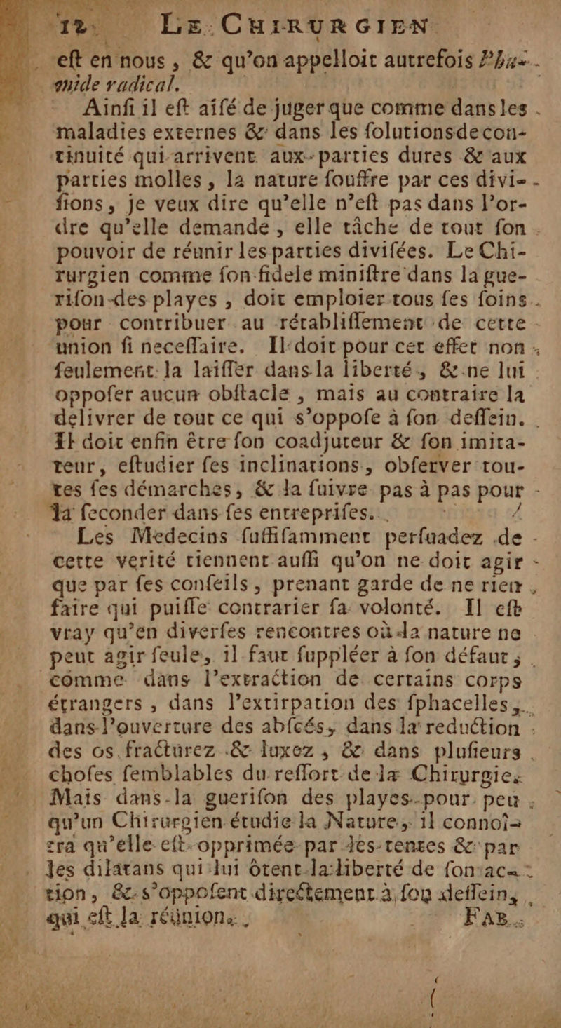 ; GA “ef en nous, &amp; qu’on appelloit autrefois 742. guide radical. | | Ainfi il eft aifé de juger que comme dansles . maladies externes &amp;: dans les folutionsdecon- tinuité qui-arrivent aux-parties dures &amp; aux parties molles, la nature fouffre par ces divi- - fons, je veux dire qu’elle n’eft pas dans Por- dre qu’elle demande , elle tâche de tour fon. pouvoir de réunir les parties divifées. Le Chi- rurgien comme fon fidele miniftre dans la gue- rifon-des playes , doit emploier tous fes foins. pour contribuer au rérabliflement de cette - union fi neceflaire. Il-doit pour cet effet non . feulement. la laiffer dans la liberté, &amp;:ne lui oppofer aucun obftacle , mais au contraire la delivrer de rour ce qui s’oppofe à fon defflein. TE doit enfin être fon coadjureur &amp; fon imita- teur, eftudier fes inclinations, obferver rou- ves fes démarches, &amp; la fuivre pas à pas pour - a feconder dans fes entreprifes. . 1£ À Les Médecins fufifamment perfuadez .de cette vérité tiennent auf qu’on ne doit agir que par fes confeils, prenant garde de ne rierr . faire qui puifle contrarier fa volonté. Il ef vray qu’en diverfes rencontres où<la nature ne. peut agir feule, 1l fauc fuppléer à fon défaut; . comme dans l’extraétion de certains corps étrangers , dans l’extirpation des fphacelles dans-l’ouverture des abfcés, dans 1x reduction : des os.fracturez .&amp; luxez ,; &amp; dans plufieurs … chofes femblables du reflort de læ Chirurgie. » Mais daäns-la guerifon des playes-pour, peu _ qu'un Chirurgien étudie la Nature; 1} connoï= cra qu’elle eft-opprimée par ics-tenres &amp; par les difarans qui:hn ôtent.ladiberté de fon:ac= : tion, &amp;-s’oppofent direétemenr à fou deflein, . qui,cft la réÿnion. LT FAR br CE | 3 + LA